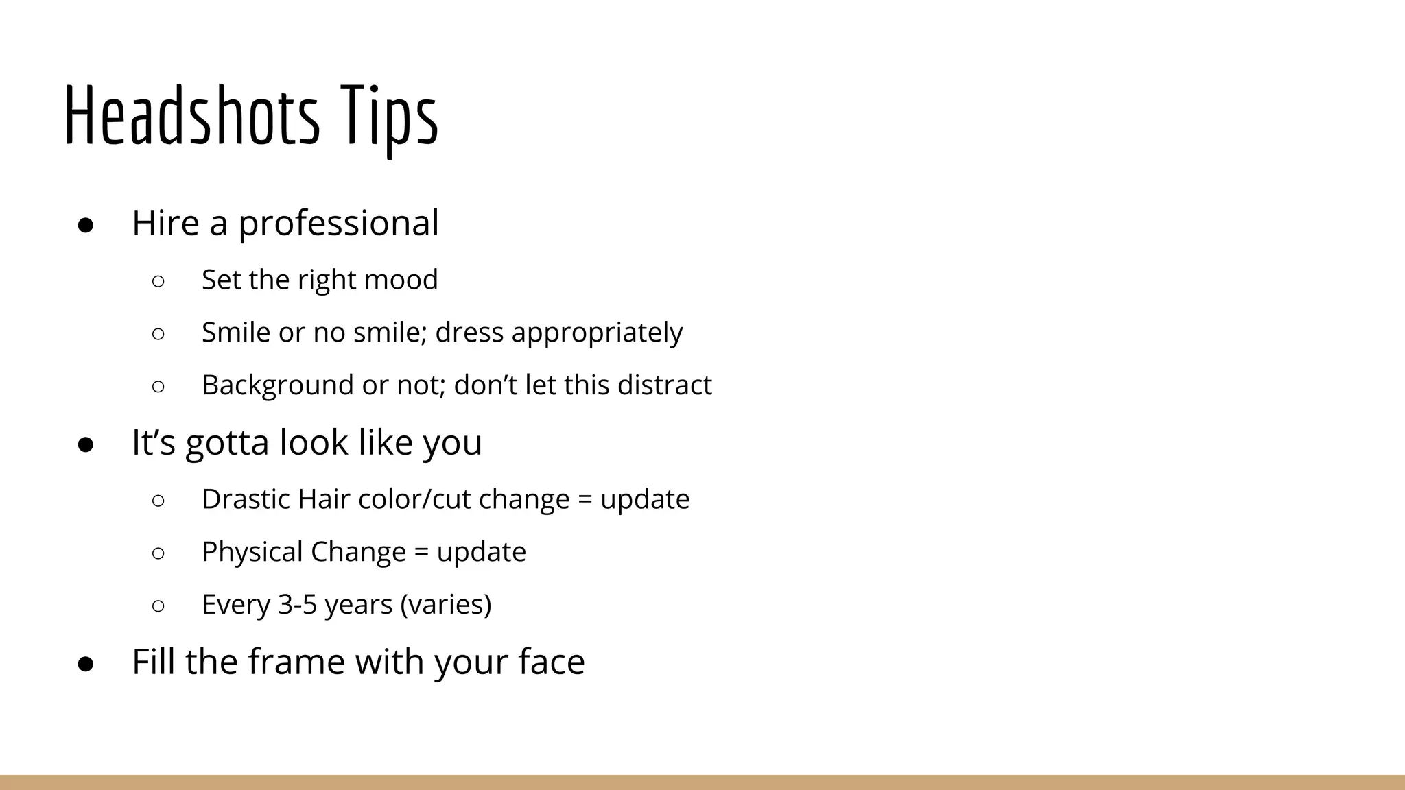 Headshots Tips
● Hire a professional
○ Set the right mood
○ Smile or no smile; dress appropriately
○ Background or not; don’t let this distract
● It’s gotta look like you
○ Drastic Hair color/cut change = update
○ Physical Change = update
○ Every 3-5 years (varies)
● Fill the frame with your face
 