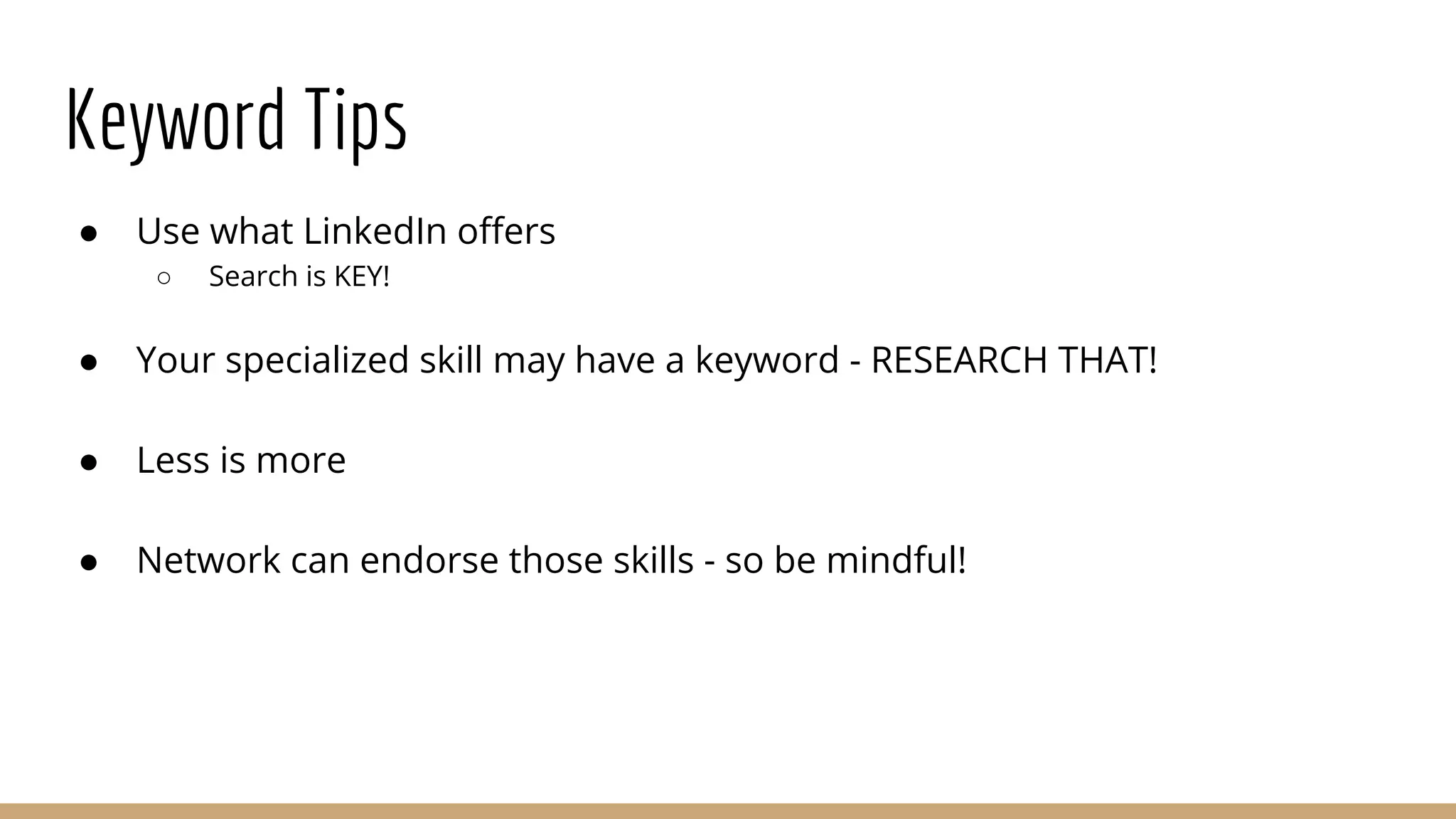 Keyword Tips
● Use what LinkedIn offers
○ Search is KEY!
● Your specialized skill may have a keyword - RESEARCH THAT!
● Less is more
● Network can endorse those skills - so be mindful!
 