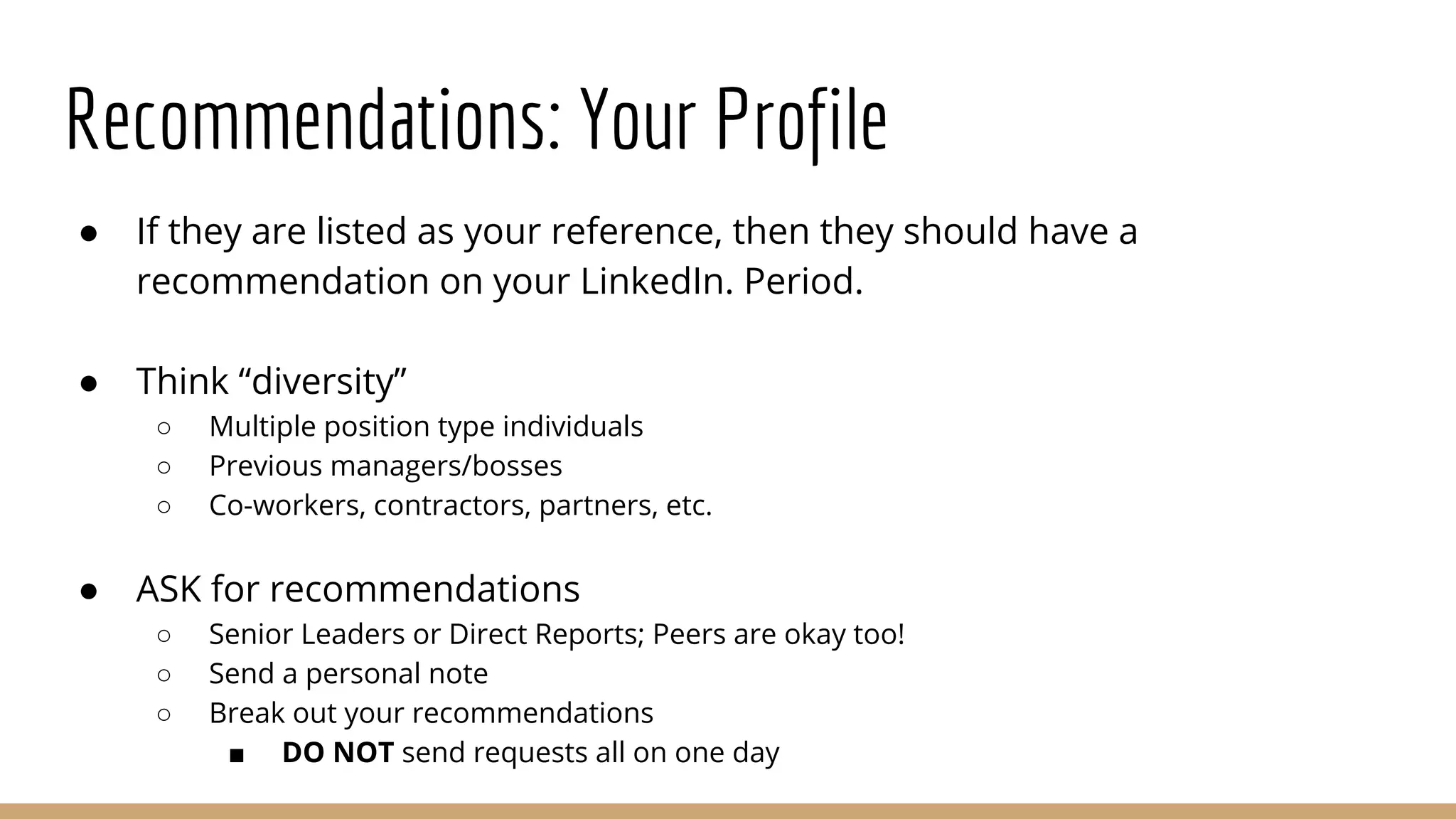 Recommendations: Your Profile
● If they are listed as your reference, then they should have a
recommendation on your LinkedIn. Period.
● Think “diversity”
○ Multiple position type individuals
○ Previous managers/bosses
○ Co-workers, contractors, partners, etc.
● ASK for recommendations
○ Senior Leaders or Direct Reports; Peers are okay too!
○ Send a personal note
○ Break out your recommendations
■ DO NOT send requests all on one day
 