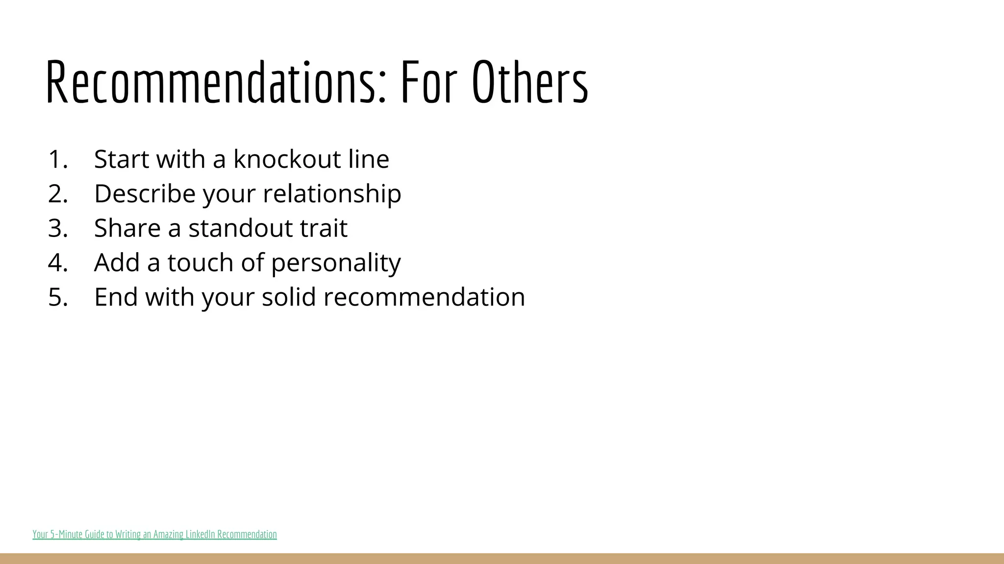 Recommendations: For Others
1. Start with a knockout line
2. Describe your relationship
3. Share a standout trait
4. Add a touch of personality
5. End with your solid recommendation
Your 5-Minute Guide to Writing an Amazing LinkedIn Recommendation
 