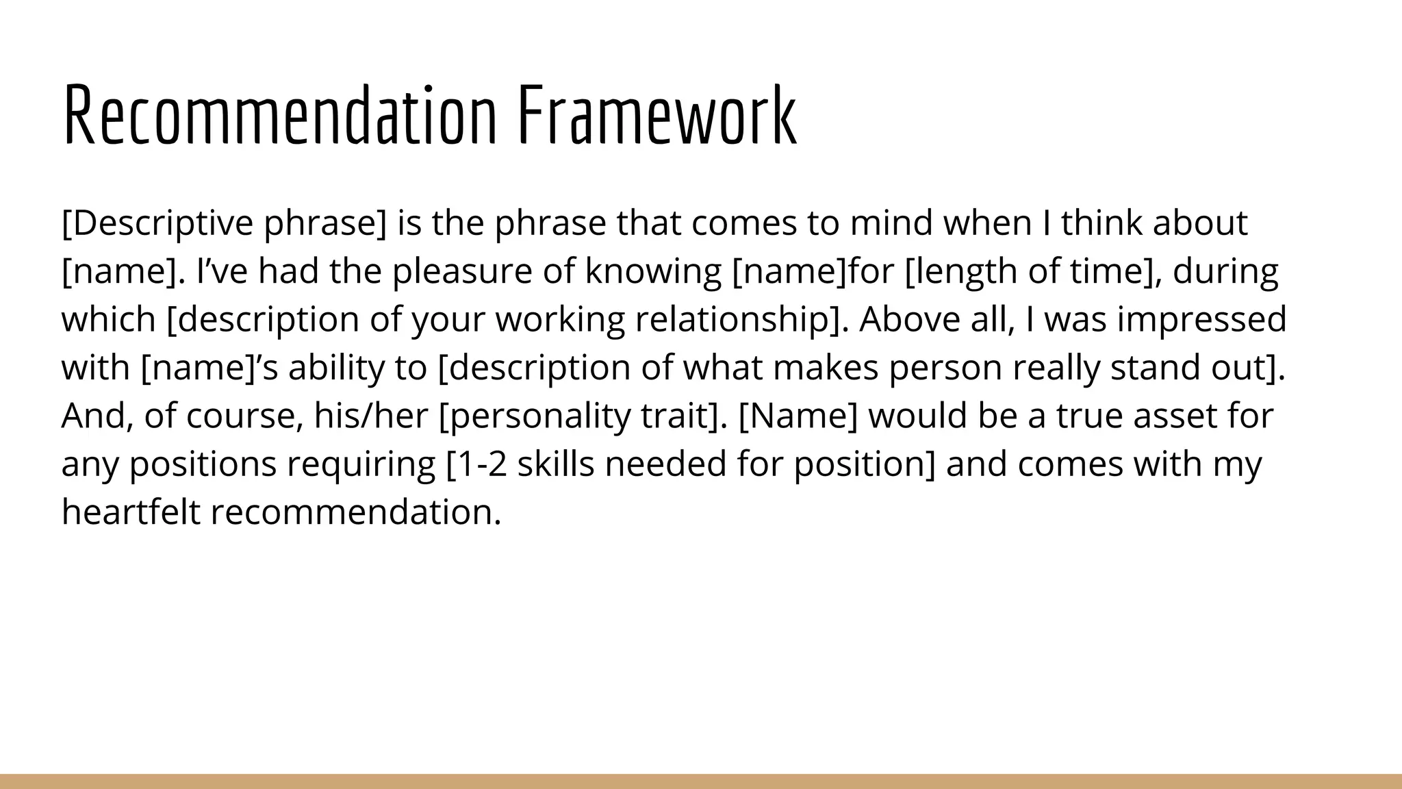 Recommendation Framework
[Descriptive phrase] is the phrase that comes to mind when I think about
[name]. I’ve had the pleasure of knowing [name]for [length of time], during
which [description of your working relationship]. Above all, I was impressed
with [name]’s ability to [description of what makes person really stand out].
And, of course, his/her [personality trait]. [Name] would be a true asset for
any positions requiring [1-2 skills needed for position] and comes with my
heartfelt recommendation.
 
