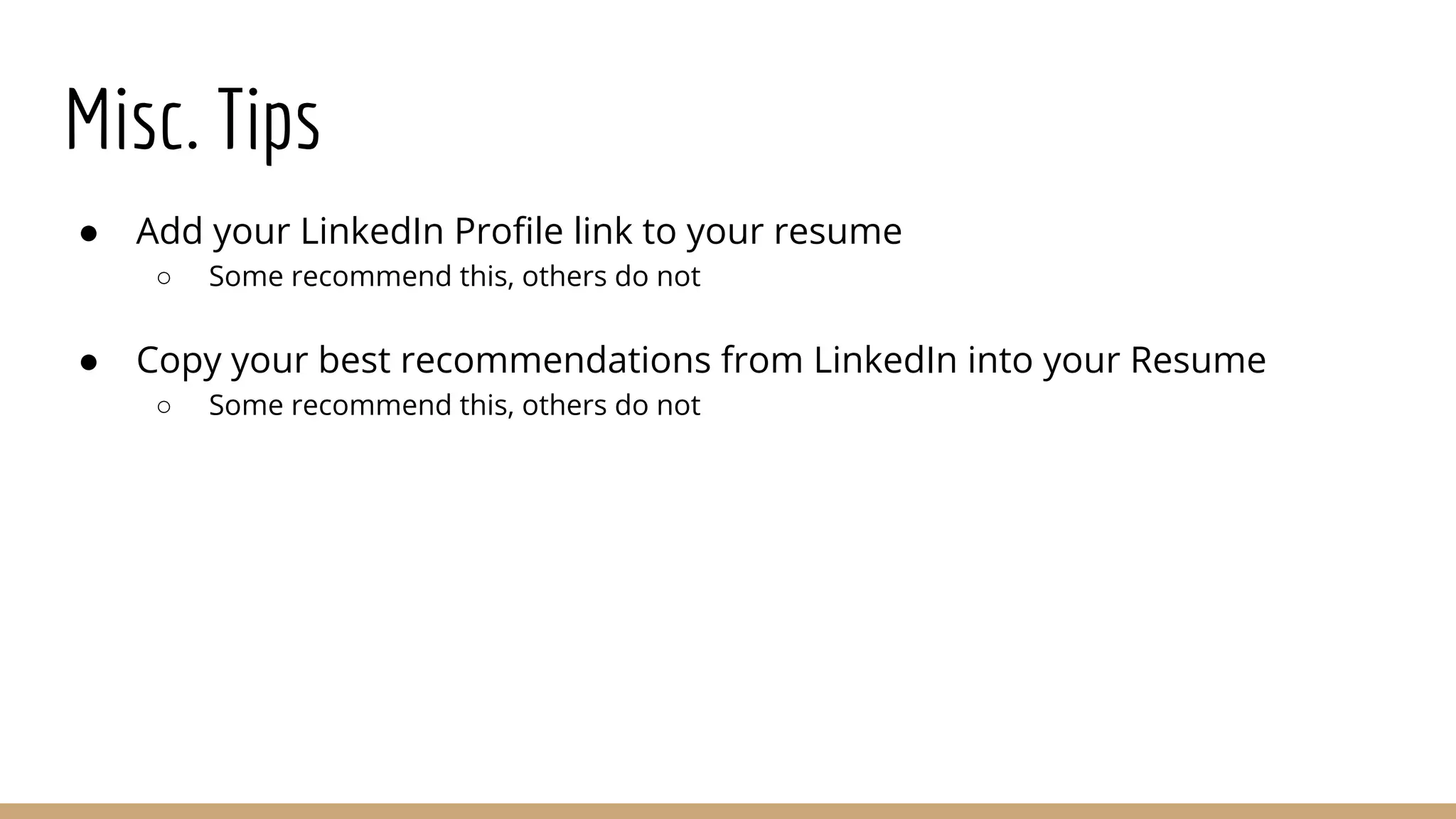 Misc. Tips
● Add your LinkedIn Profile link to your resume
○ Some recommend this, others do not
● Copy your best recommendations from LinkedIn into your Resume
○ Some recommend this, others do not
 