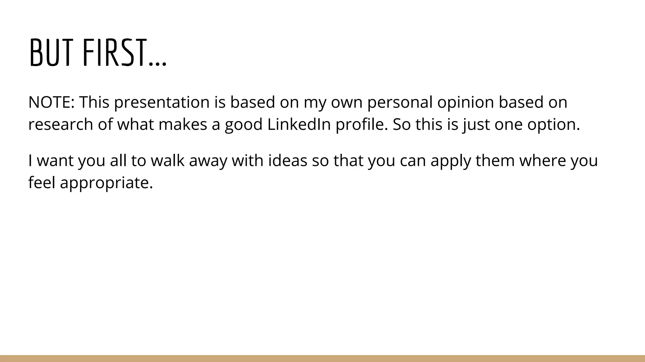 BUT FIRST...
NOTE: This presentation is based on my own personal opinion based on
research of what makes a good LinkedIn profile. So this is just one option.
I want you all to walk away with ideas so that you can apply them where you
feel appropriate.
 