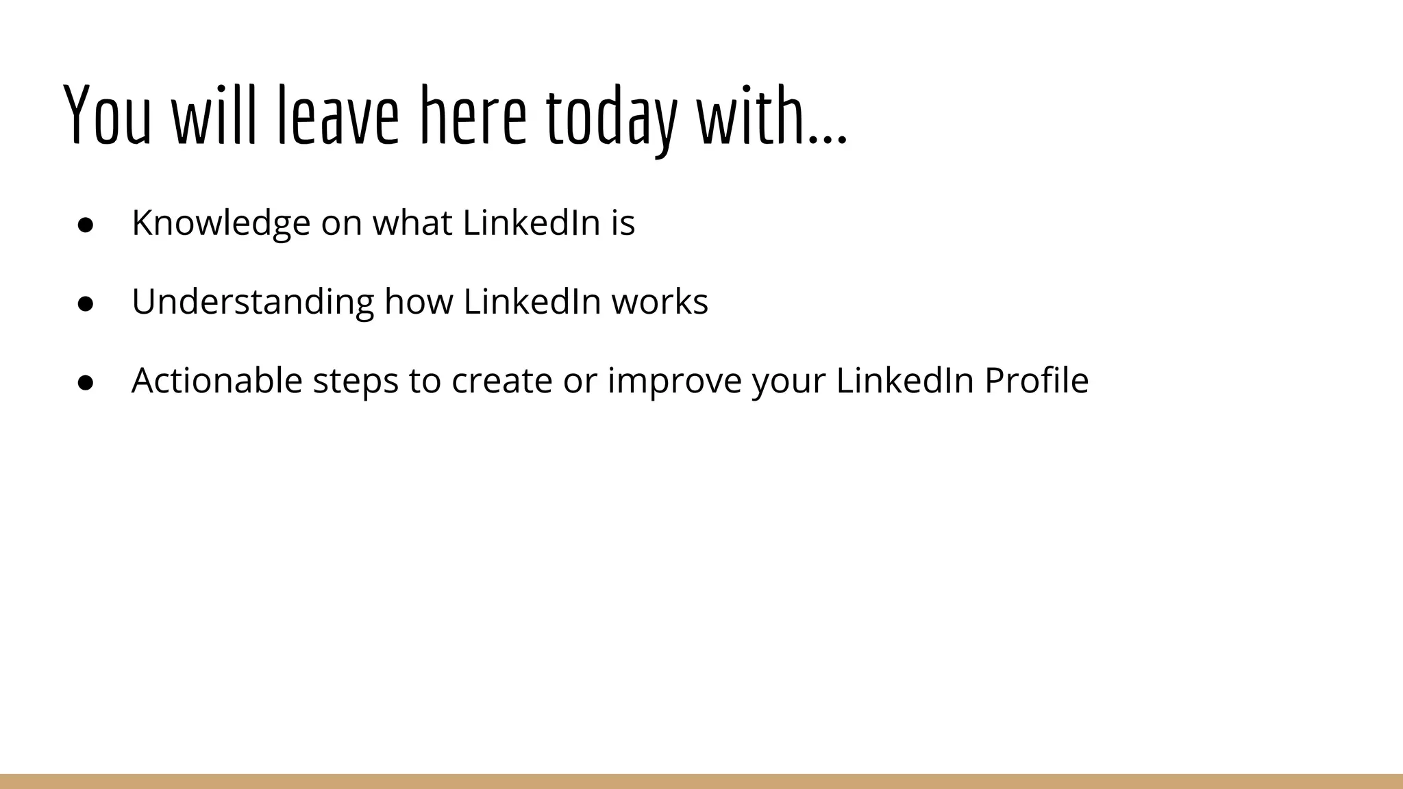 You will leave here today with...
● Knowledge on what LinkedIn is
● Understanding how LinkedIn works
● Actionable steps to create or improve your LinkedIn Profile
 