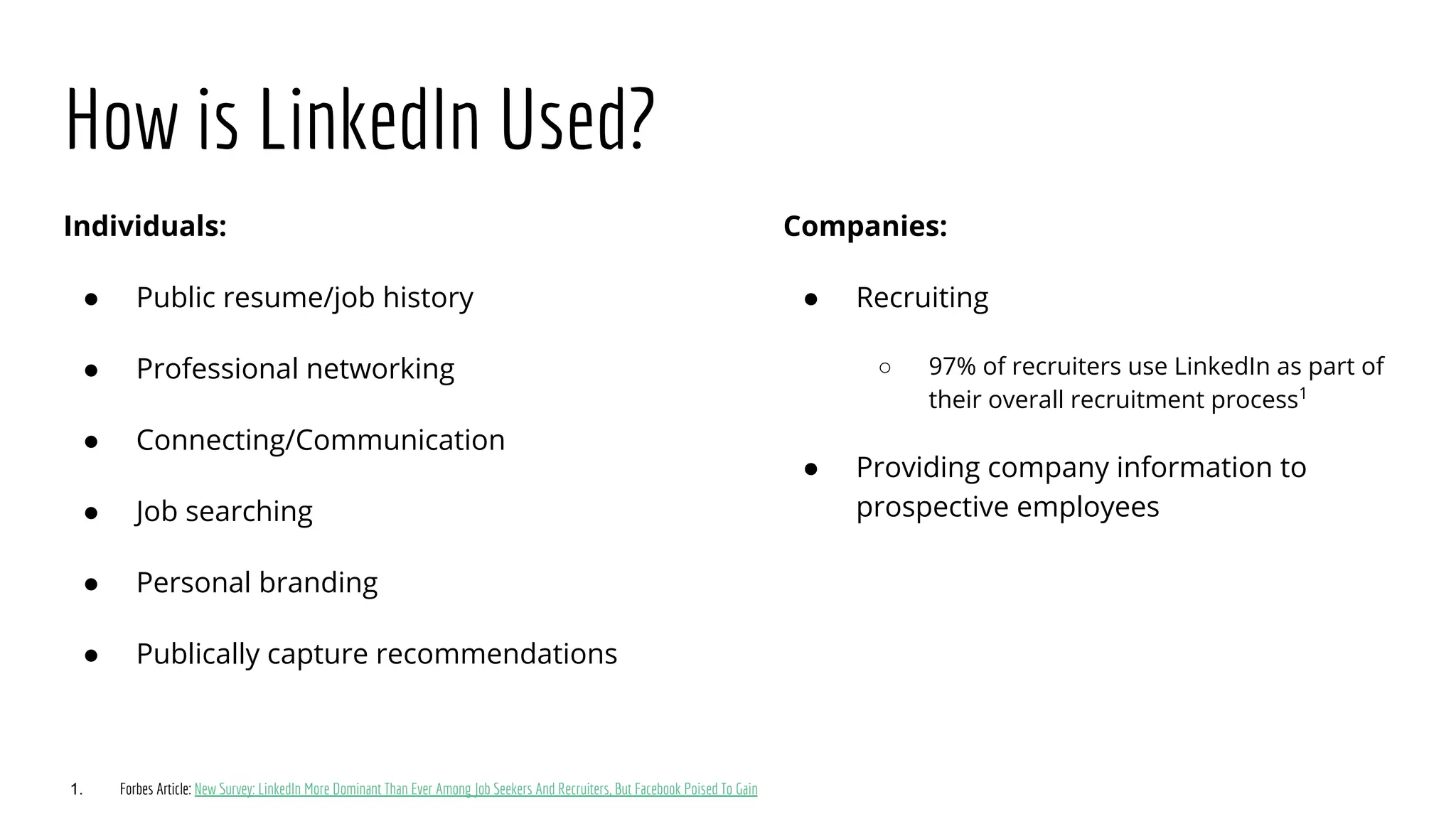 How is LinkedIn Used?
Individuals:
● Public resume/job history
● Professional networking
● Connecting/Communication
● Job searching
● Personal branding
● Publically capture recommendations
Companies:
● Recruiting
○ 97% of recruiters use LinkedIn as part of
their overall recruitment process1
● Providing company information to
prospective employees
1. Forbes Article: New Survey: LinkedIn More Dominant Than Ever Among Job Seekers And Recruiters, But Facebook Poised To Gain
 