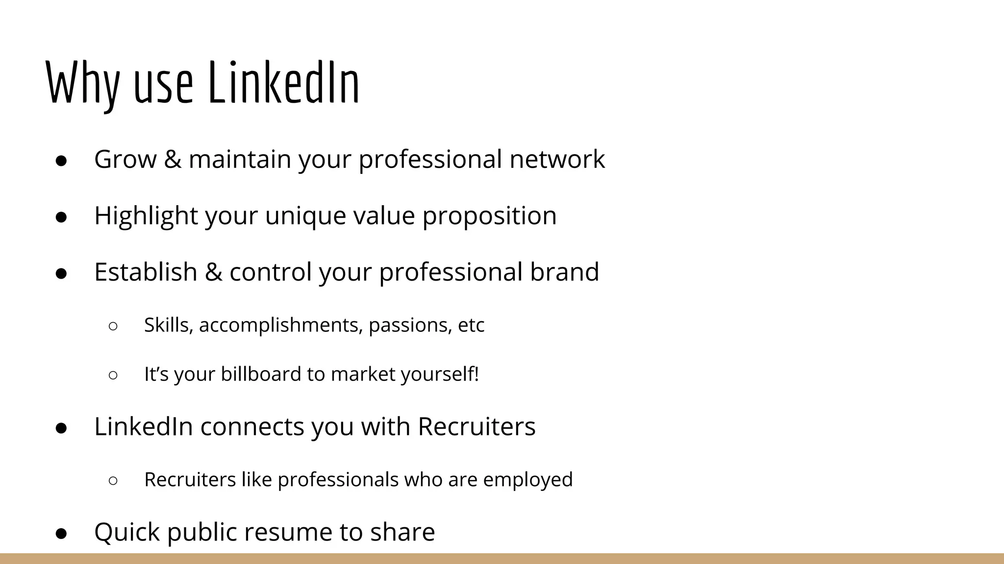 Why use LinkedIn
● Grow & maintain your professional network
● Highlight your unique value proposition
● Establish & control your professional brand
○ Skills, accomplishments, passions, etc
○ It’s your billboard to market yourself!
● LinkedIn connects you with Recruiters
○ Recruiters like professionals who are employed
● Quick public resume to share
 