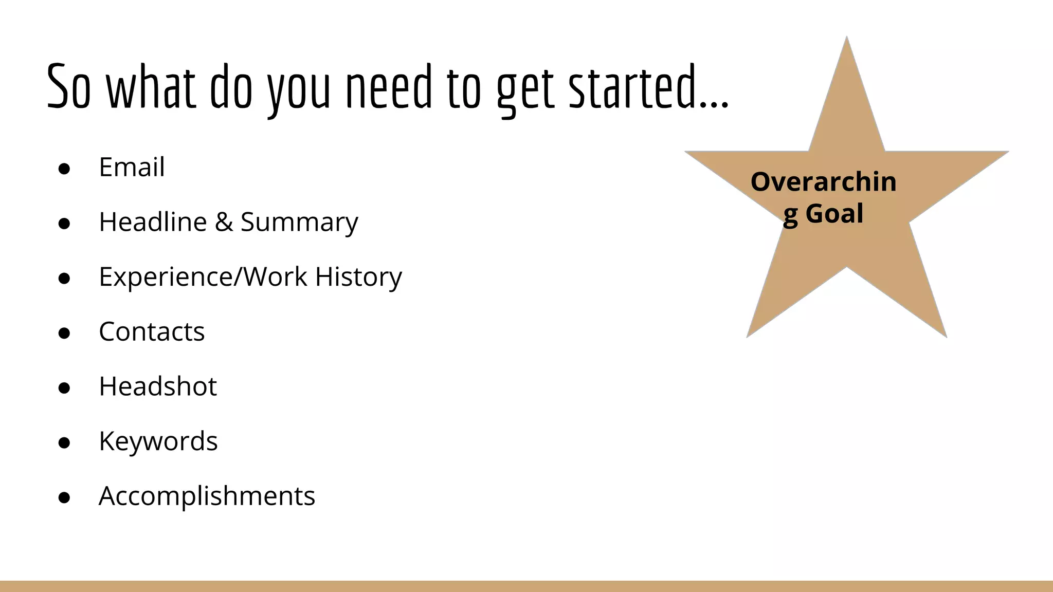 So what do you need to get started...
● Email
● Headline & Summary
● Experience/Work History
● Contacts
● Headshot
● Keywords
● Accomplishments
Overarchin
g Goal
 