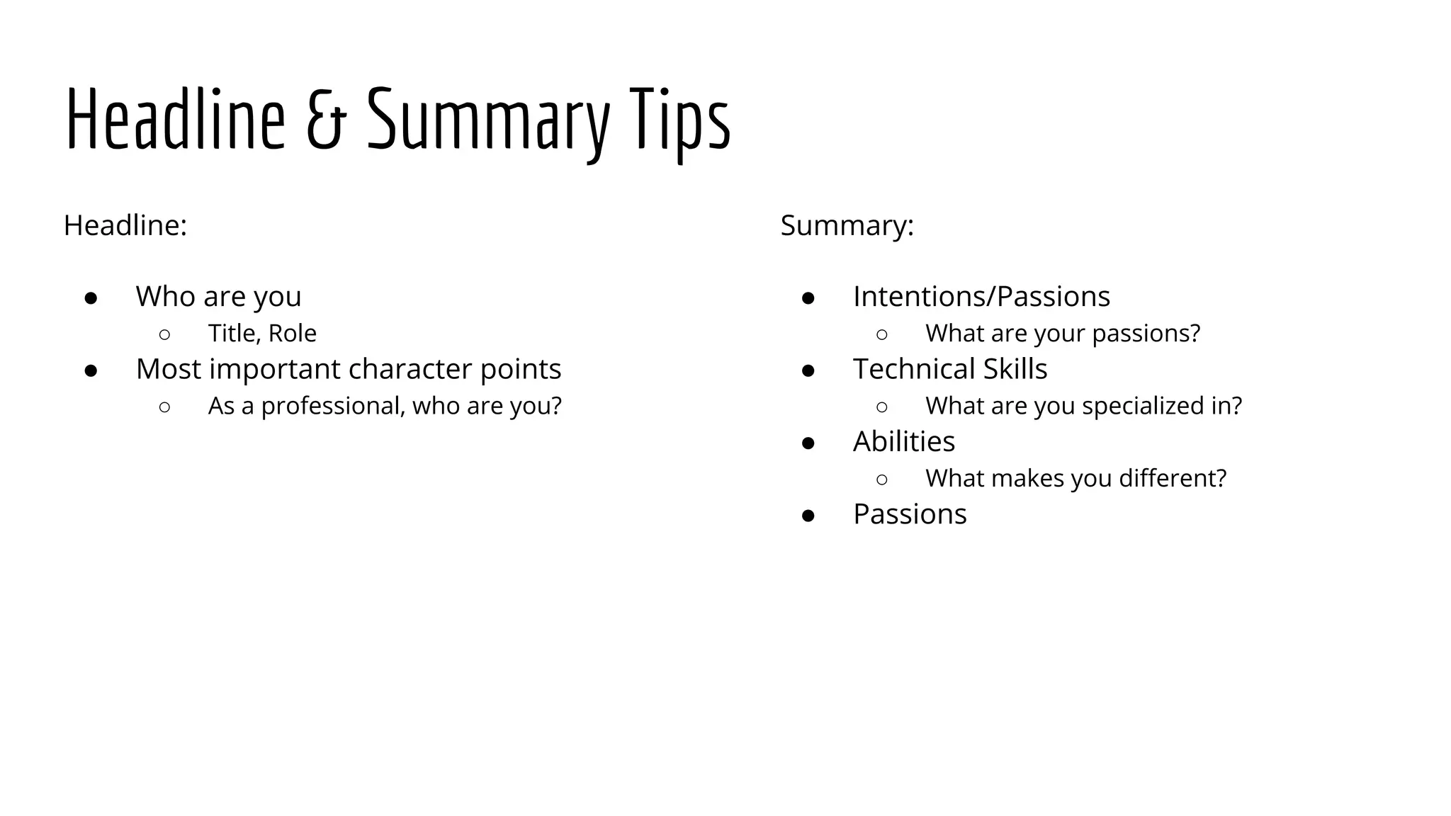 Headline & Summary Tips
Headline:
● Who are you
○ Title, Role
● Most important character points
○ As a professional, who are you?
Summary:
● Intentions/Passions
○ What are your passions?
● Technical Skills
○ What are you specialized in?
● Abilities
○ What makes you different?
● Passions
 