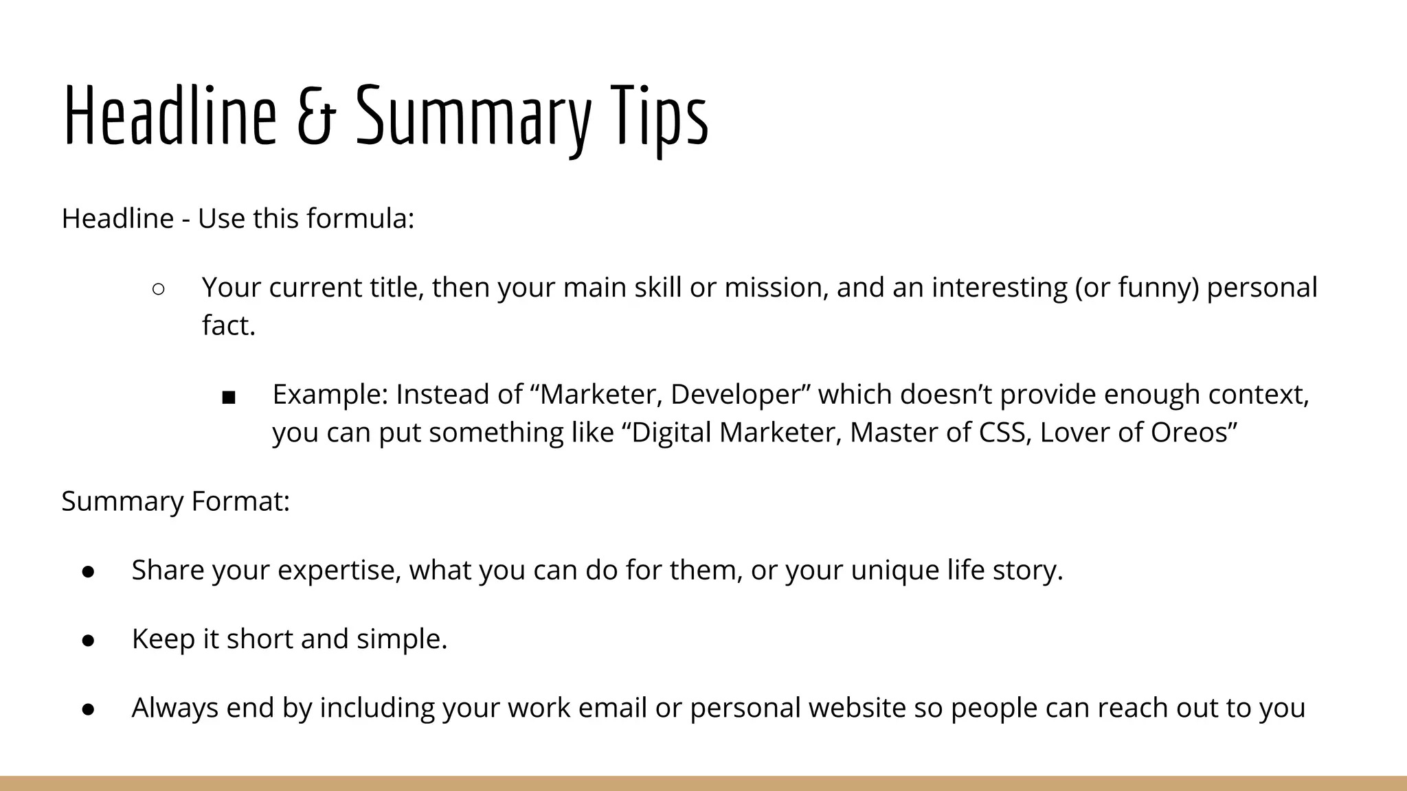 Headline & Summary Tips
Headline - Use this formula:
○ Your current title, then your main skill or mission, and an interesting (or funny) personal
fact.
■ Example: Instead of “Marketer, Developer” which doesn’t provide enough context,
you can put something like “Digital Marketer, Master of CSS, Lover of Oreos”
Summary Format:
● Share your expertise, what you can do for them, or your unique life story.
● Keep it short and simple.
● Always end by including your work email or personal website so people can reach out to you
 