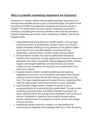Why is LinkedIn marketing important for business?
Introduction: In today's rapidly evolving digital landscape, businesses must
leverage every possible avenue to gain a competitive edge. One platform that
has proven its mettle for professional networking and business growth is
LinkedIn. This article delves into why LinkedIn marketing is essential for
businesses, elucidating the numerous benefits it offers and the potential it
holds for expanding your brand's reach, establishing credibility, and driving
tangible results.
1. Unparalleled Professional Network: LinkedIn boasts a vast user base
comprising millions of professionals, decision-makers, and industry
leaders worldwide. Building a strong presence on this platform allows
you to tap into this invaluable network, connecting with key
stakeholders, potential clients, and like-minded industry experts.
2. Enhanced Brand Visibility: As a hub for professional interactions,
LinkedIn offers businesses a unique opportunity to showcase their brand
personality and values. Consistently sharing engaging content, industry
insights, and thought leadership not only enhances your brand's
visibility but also strengthens its reputation as an authoritative voice
within your industry.
3. Targeted Audience Reach: LinkedIn's advertising and targeting
capabilities are second to none. Businesses can pinpoint their desired
audience based on factors like job title, industry, company size, and
more. This hyper-targeted approach ensures that your marketing efforts
reach the right people, maximizing the return on your investment.
4. Lead Generation Opportunities: LinkedIn has proven to be an
exceptional platform for generating high-quality leads. Through content
marketing, sponsored posts, and InMail campaigns, businesses can
attract potential clients who are genuinely interested in their products or
services. The platform's Lead Gen Forms simplify the lead capture
process, making it easier for prospects to express interest and engage
with your business.
5. Establishing Industry Authority: LinkedIn is an ideal platform for
showcasing your expertise and knowledge within your niche. By sharing
 