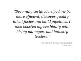 “Becoming certified helped me be
more efficient, discover quality
talent faster and build pipelines. It
also boosted my credibility with
hiring managers and industry
leaders.”
10
- Kelly Bryant, Sr. Sourcing Specialist
Cyberonics
 
