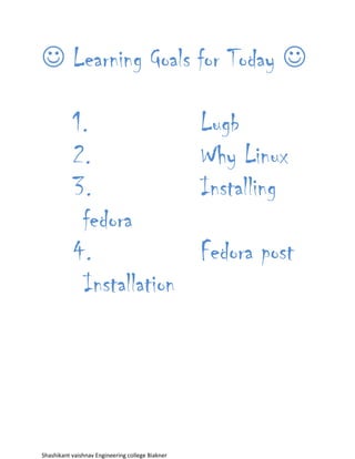  Learning Goals for Today 

           1.                                     Lugb
           2.                                     Why Linux
           3.                                     Installing
            fedora
           4.                                     Fedora post
            Installation




Shashikant vaishnav Engineering college Biakner
 