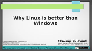 Why Linux is better than
                      Windows


Shiwang Kalkhanda © Copyright 2013
http://tosl.wordpress.com
                                                                       Shiwang Kalkhanda
Corrections, suggestions, contributions and translations are welcome   (shiwangkalkhanda@gmail.com)
The presentation is licensed under Creative Commons Attribution-Share Alike 3.0 license
 