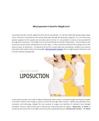 Why Liposuction Is Used For Weight Loss?
Liposuction has been used for weight loss from almost two decades. It is fat that makes that people appear obese
and it is fat that is removed from the various body parts through the liposuction surgeries. It is one of the most
wanted surgeries for the people who are obese and for those it is not possible to remove to accumulated fat
through diet and exercise. The stubborn fat is removed through the process of liposuction. The word lipo means
fat and the suction means sucking fat out from the body. In other words the method of fat sucking out from the
body is known as liposuction. In medical terms the fat is known lipid and accumulation of lipids across various
body parts make people obese and overweight. Best Liposuction Surgeon Korea is highly popular technique used
to reduce obesity among people.
In this process incisions are made on different body parts where the fat is removed through inserting blunt tipped
small tubes, that are thin enough is used to such the fat through these incisions. Modern day witnessed many
inventions and technology changed the very concept of surgery and methods of treatment have changed
drastically. They are used to reduce pain in the process, reduce time spent on surgery, Liposuction in Korea is
usually carried around the naval region and the process is generally known as Tummy tuck in Korea. The Plastic
 