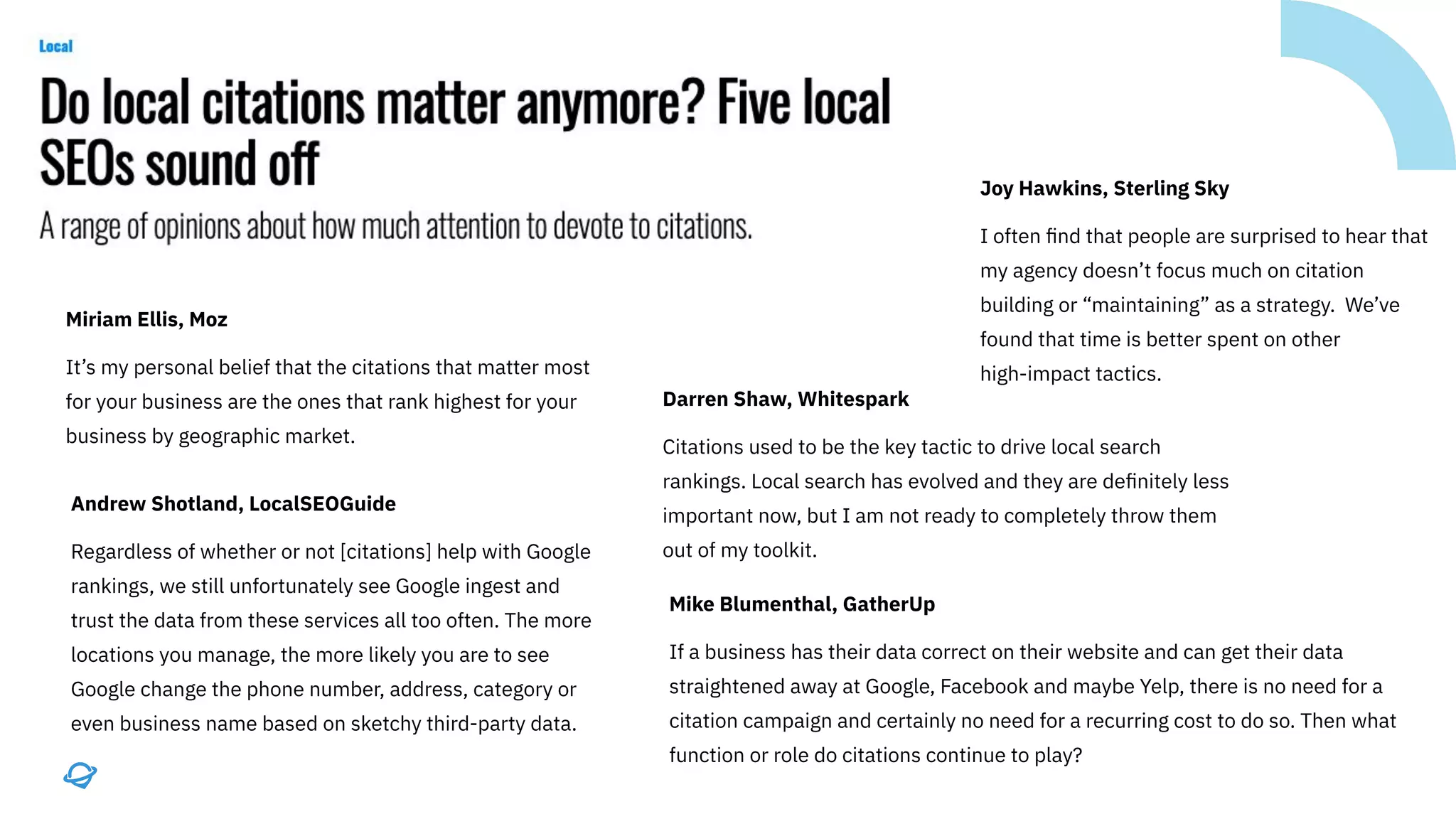 Miriam Ellis, Moz
It’s my personal belief that the citations that matter most
for your business are the ones that rank highest for your
business by geographic market.
Andrew Shotland, LocalSEOGuide
Regardless of whether or not [citations] help with Google
rankings, we still unfortunately see Google ingest and
trust the data from these services all too often. The more
locations you manage, the more likely you are to see
Google change the phone number, address, category or
even business name based on sketchy third-party data.
Darren Shaw, Whitespark
Citations used to be the key tactic to drive local search
rankings. Local search has evolved and they are deﬁnitely less
important now, but I am not ready to completely throw them
out of my toolkit.
Joy Hawkins, Sterling Sky
I often ﬁnd that people are surprised to hear that
my agency doesn’t focus much on citation
building or “maintaining” as a strategy. We’ve
found that time is better spent on other
high-impact tactics.
Mike Blumenthal, GatherUp
If a business has their data correct on their website and can get their data
straightened away at Google, Facebook and maybe Yelp, there is no need for a
citation campaign and certainly no need for a recurring cost to do so. Then what
function or role do citations continue to play?
 
