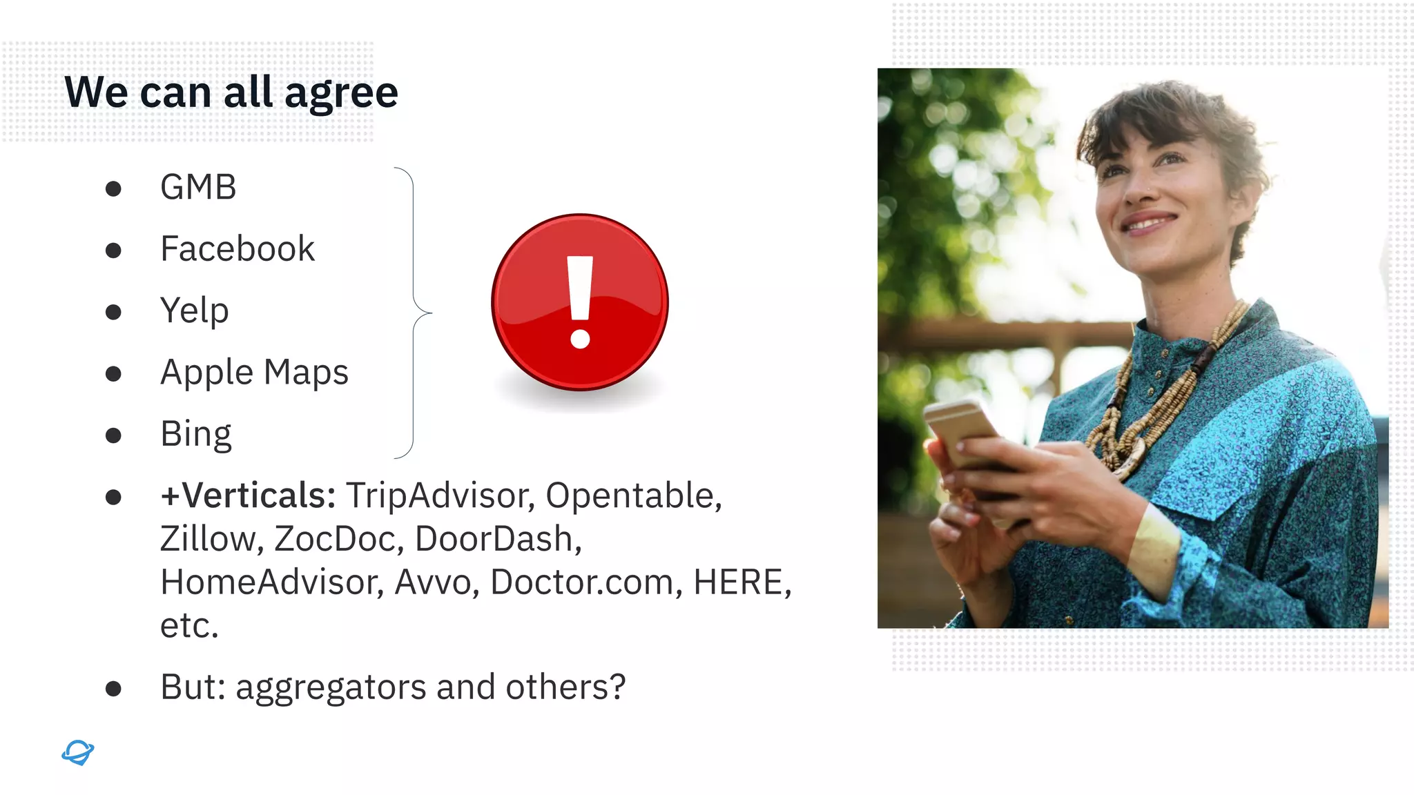 We can all agree
● GMB
● Facebook
● Yelp
● Apple Maps
● Bing
● +Verticals: TripAdvisor, Opentable,
Zillow, ZocDoc, DoorDash,
HomeAdvisor, Avvo, Doctor.com, HERE,
etc.
● But: aggregators and others?
 