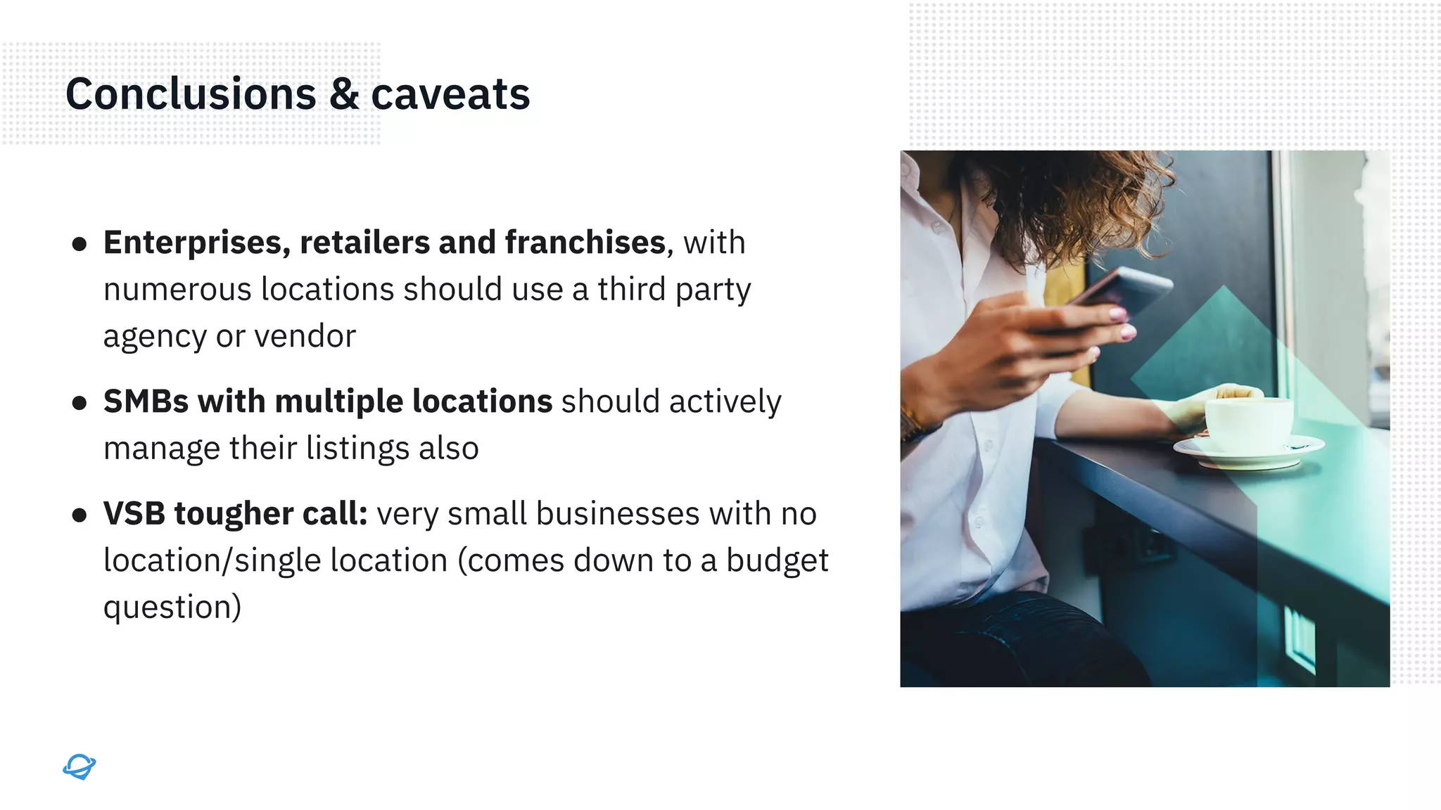 Conclusions & caveats
● Enterprises, retailers and franchises, with
numerous locations should use a third party
agency or vendor
● SMBs with multiple locations should actively
manage their listings also
● VSB tougher call: very small businesses with no
location/single location (comes down to a budget
question)
 