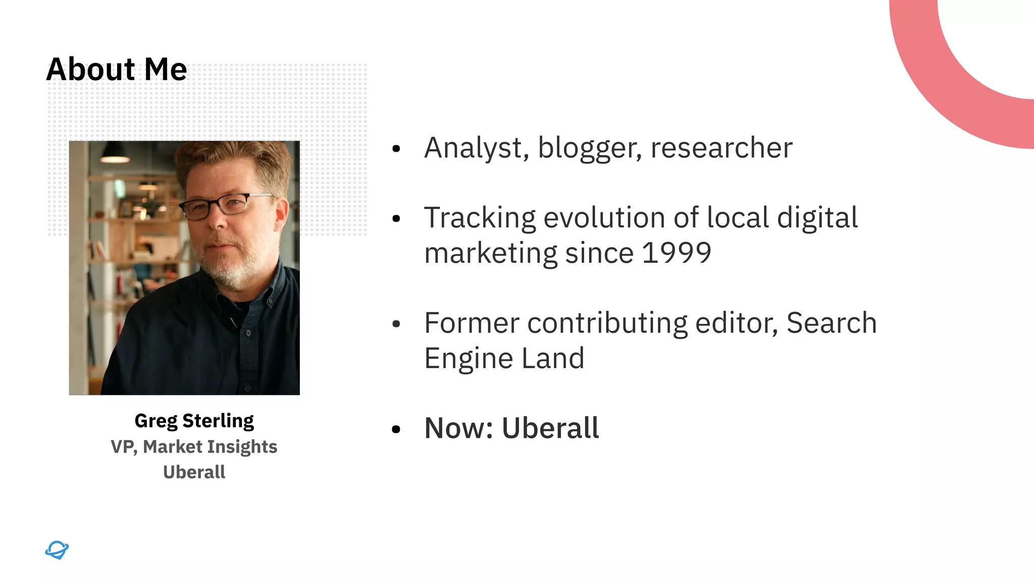 • Analyst, blogger, researcher
• Tracking evolution of local digital
marketing since 1999
• Former contributing editor, Search
Engine Land
• Now: Uberall
Greg Sterling
VP, Market Insights
Uberall
About Me
 