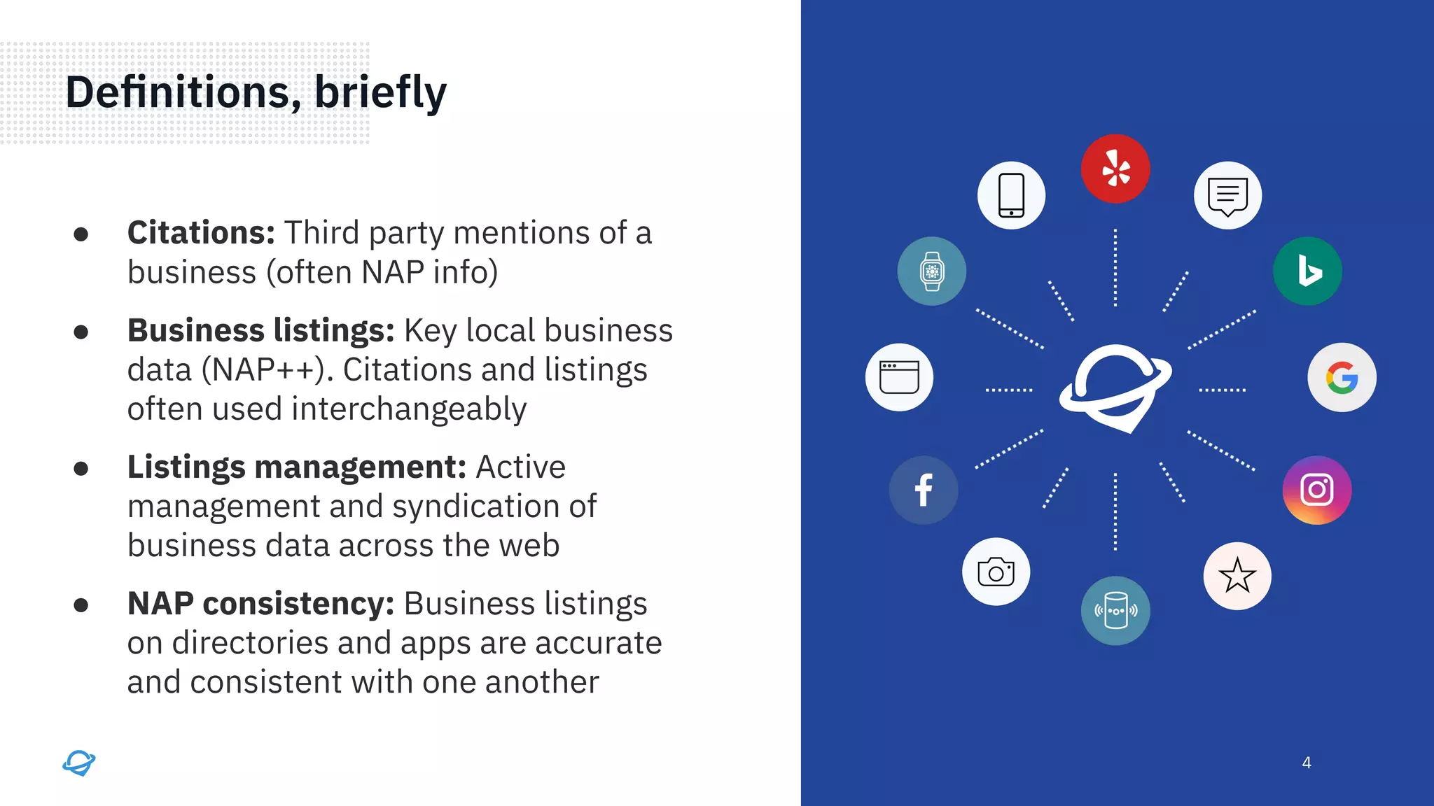 4
● Citations: Third party mentions of a
business (often NAP info)
● Business listings: Key local business
data (NAP++). Citations and listings
often used interchangeably
● Listings management: Active
management and syndication of
business data across the web
● NAP consistency: Business listings
on directories and apps are accurate
and consistent with one another
Deﬁnitions, briefly
 
