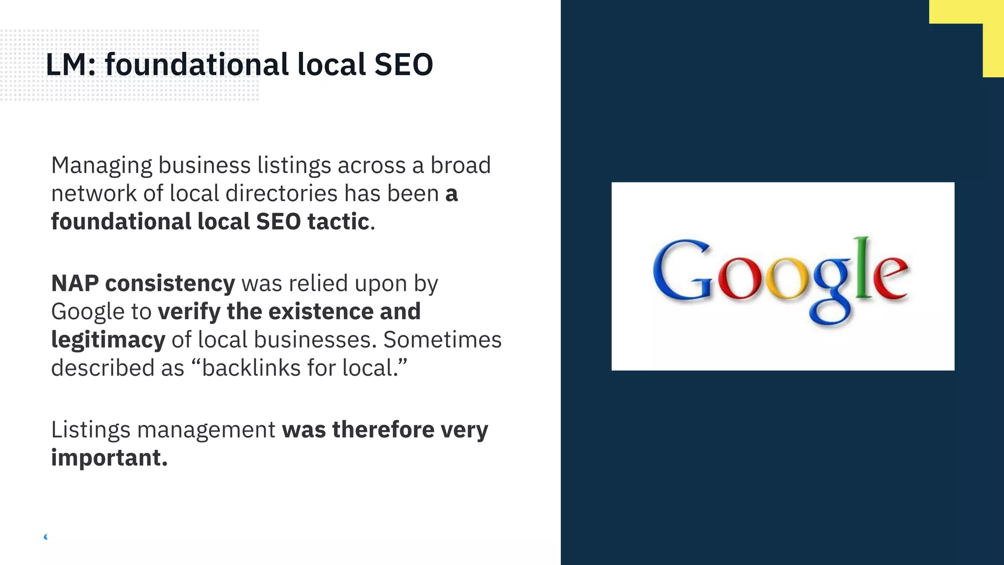 LM: foundational local SEO
Managing business listings across a broad
network of local directories has been a
foundational local SEO tactic.
NAP consistency was relied upon by
Google to verify the existence and
legitimacy of local businesses. Sometimes
described as “backlinks for local.”
Listings management was therefore very
important.
 