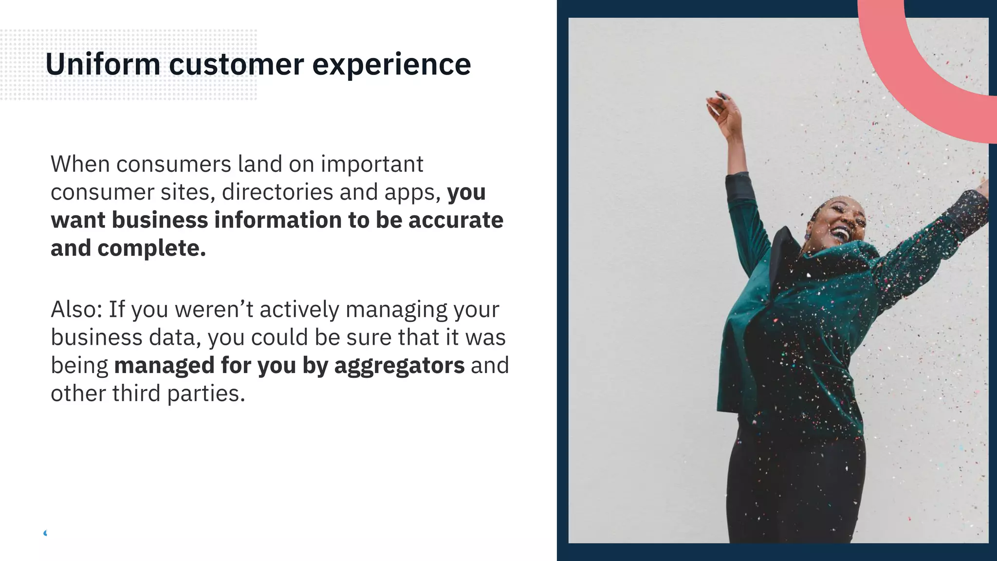 Uniform customer experience
When consumers land on important
consumer sites, directories and apps, you
want business information to be accurate
and complete.
Also: If you weren’t actively managing your
business data, you could be sure that it was
being managed for you by aggregators and
other third parties.
 