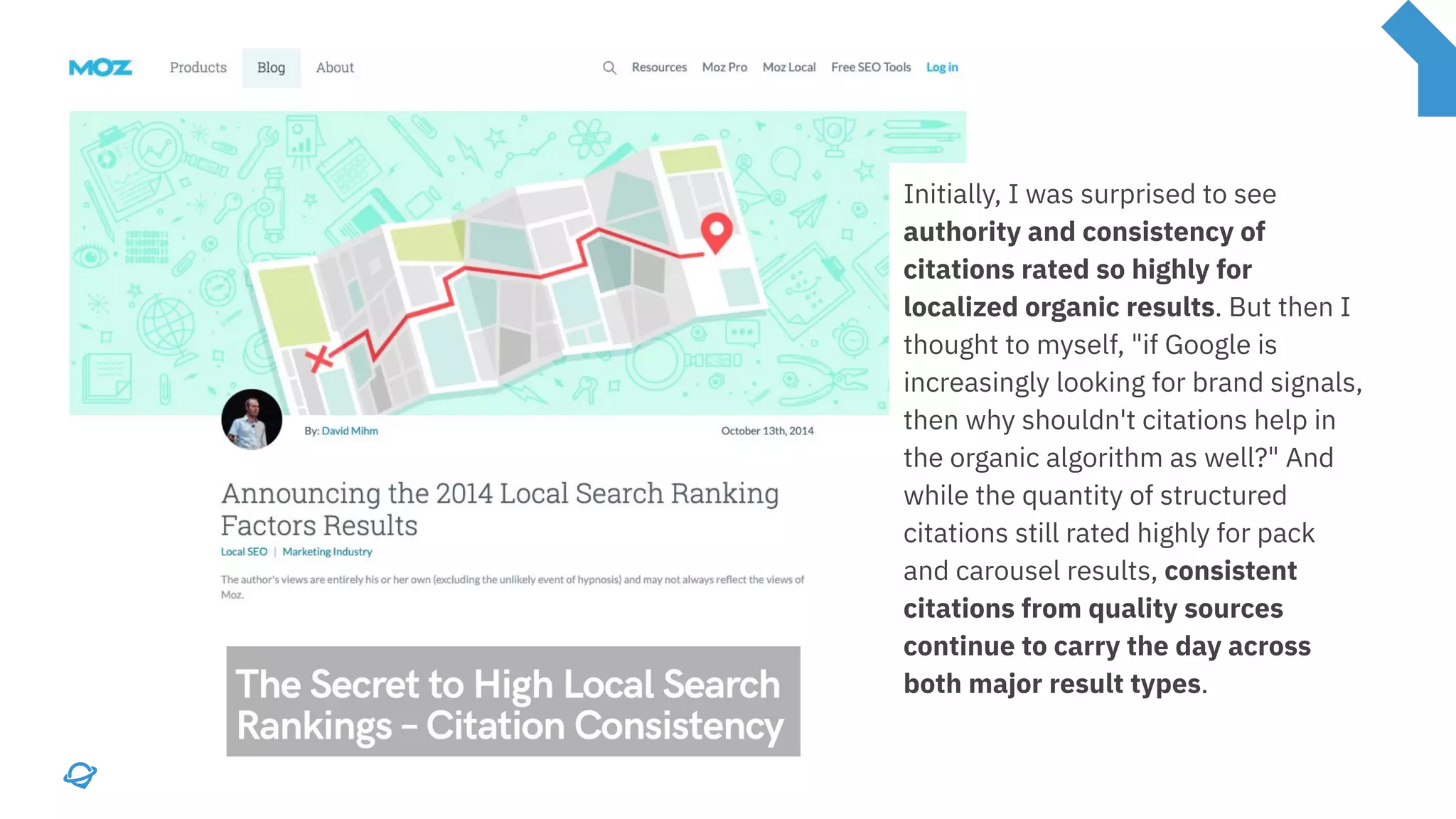 Initially, I was surprised to see
authority and consistency of
citations rated so highly for
localized organic results. But then I
thought to myself, "if Google is
increasingly looking for brand signals,
then why shouldn't citations help in
the organic algorithm as well?" And
while the quantity of structured
citations still rated highly for pack
and carousel results, consistent
citations from quality sources
continue to carry the day across
both major result types.
 