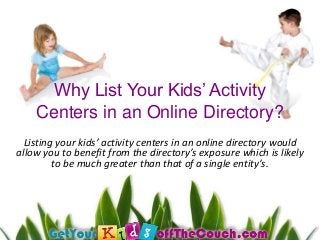Why List Your Kids’ Activity
Centers in an Online Directory?
Listing your kids’ activity centers in an online directory would
allow you to benefit from the directory’s exposure which is likely
to be much greater than that of a single entity’s.
 