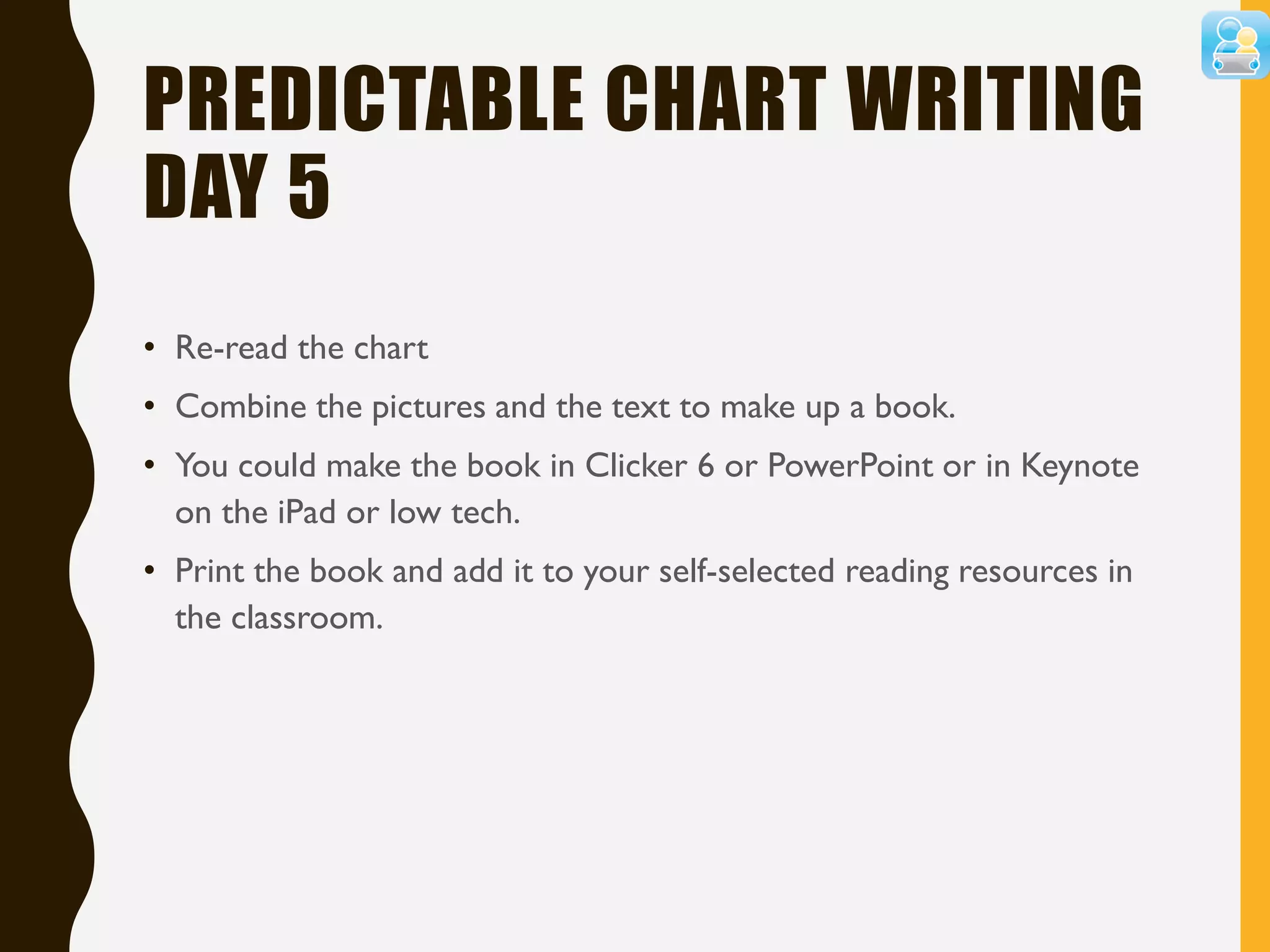 PREDICTABLE CHART WRITING
DAY 5
• Re-read the chart
• Combine the pictures and the text to make up a book.
• You could make the book in Clicker 6 or PowerPoint or in Keynote
on the iPad or low tech.
• Print the book and add it to your self-selected reading resources in
the classroom.
 