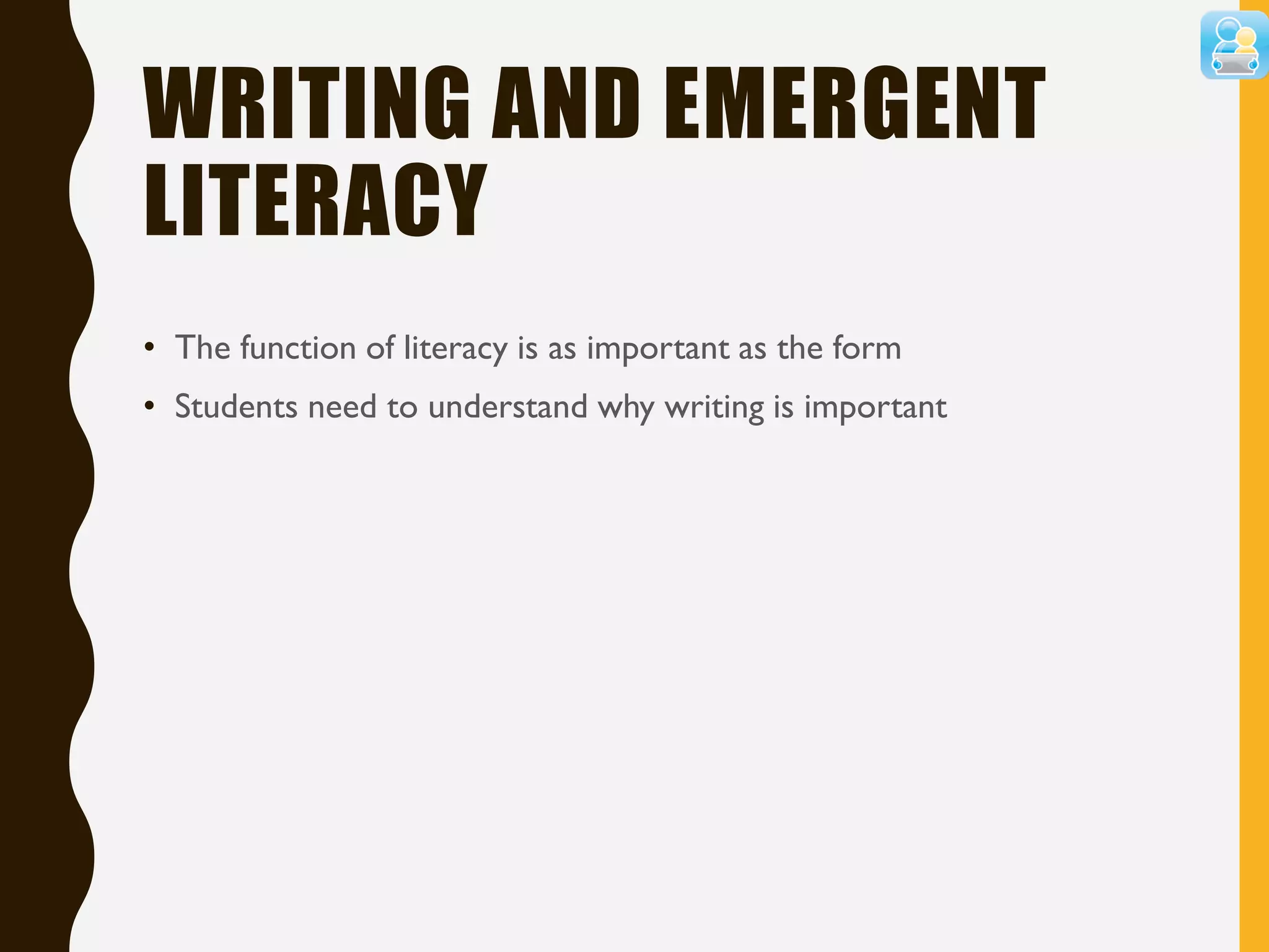 WRITING AND EMERGENT
LITERACY
• The function of literacy is as important as the form
• Students need to understand why writing is important
 