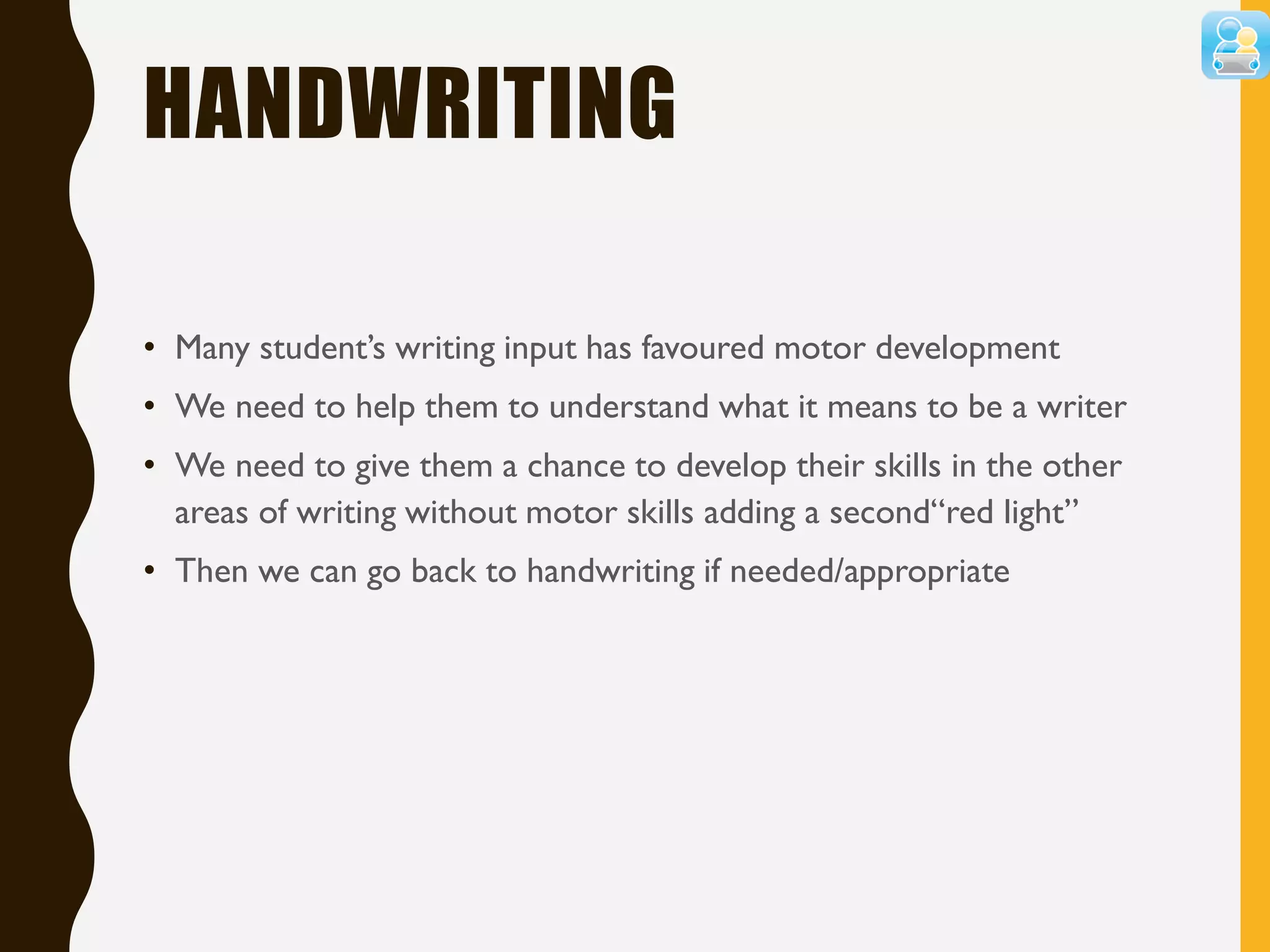 HANDWRITING
• Many student’s writing input has favoured motor development
• We need to help them to understand what it means to be a writer
• We need to give them a chance to develop their skills in the other
areas of writing without motor skills adding a second“red light”
• Then we can go back to handwriting if needed/appropriate
 