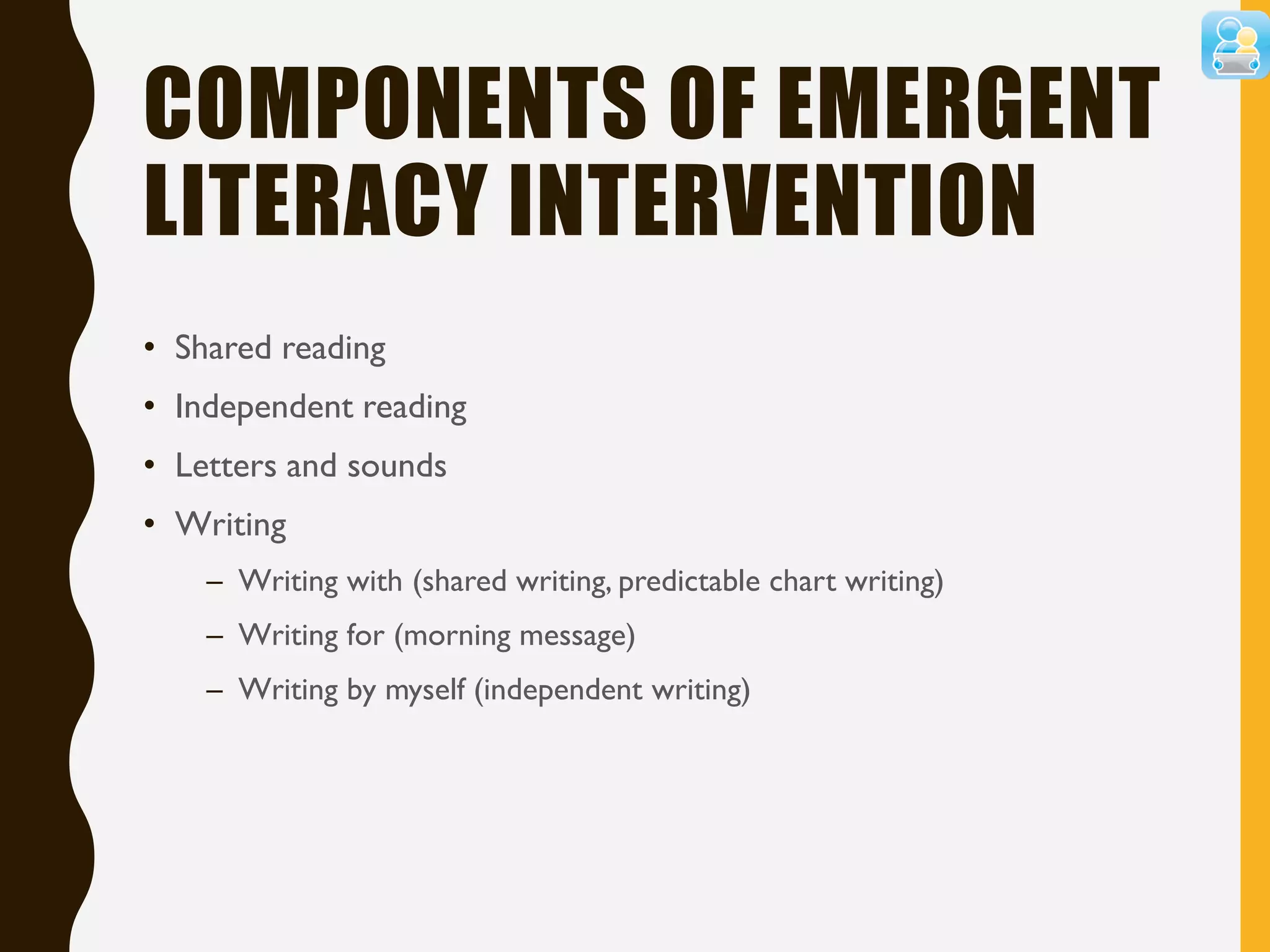 COMPONENTS OF EMERGENT
LITERACY INTERVENTION
• Shared reading
• Independent reading
• Letters and sounds
• Writing
– Writing with (shared writing, predictable chart writing)
– Writing for (morning message)
– Writing by myself (independent writing)
 
