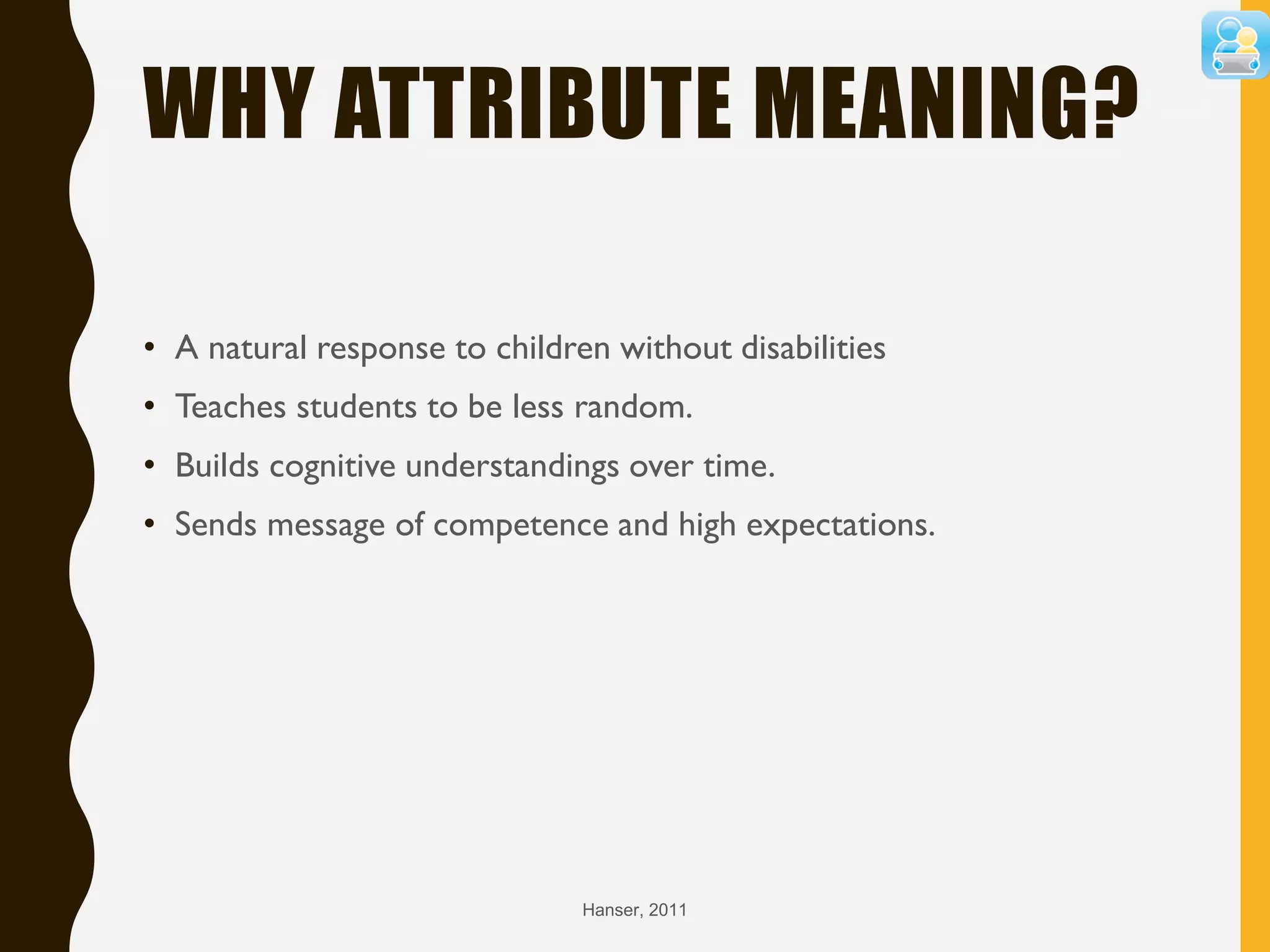 WHY ATTRIBUTE MEANING?
• A natural response to children without disabilities
• Teaches students to be less random.
• Builds cognitive understandings over time.
• Sends message of competence and high expectations.
Hanser, 2011
 