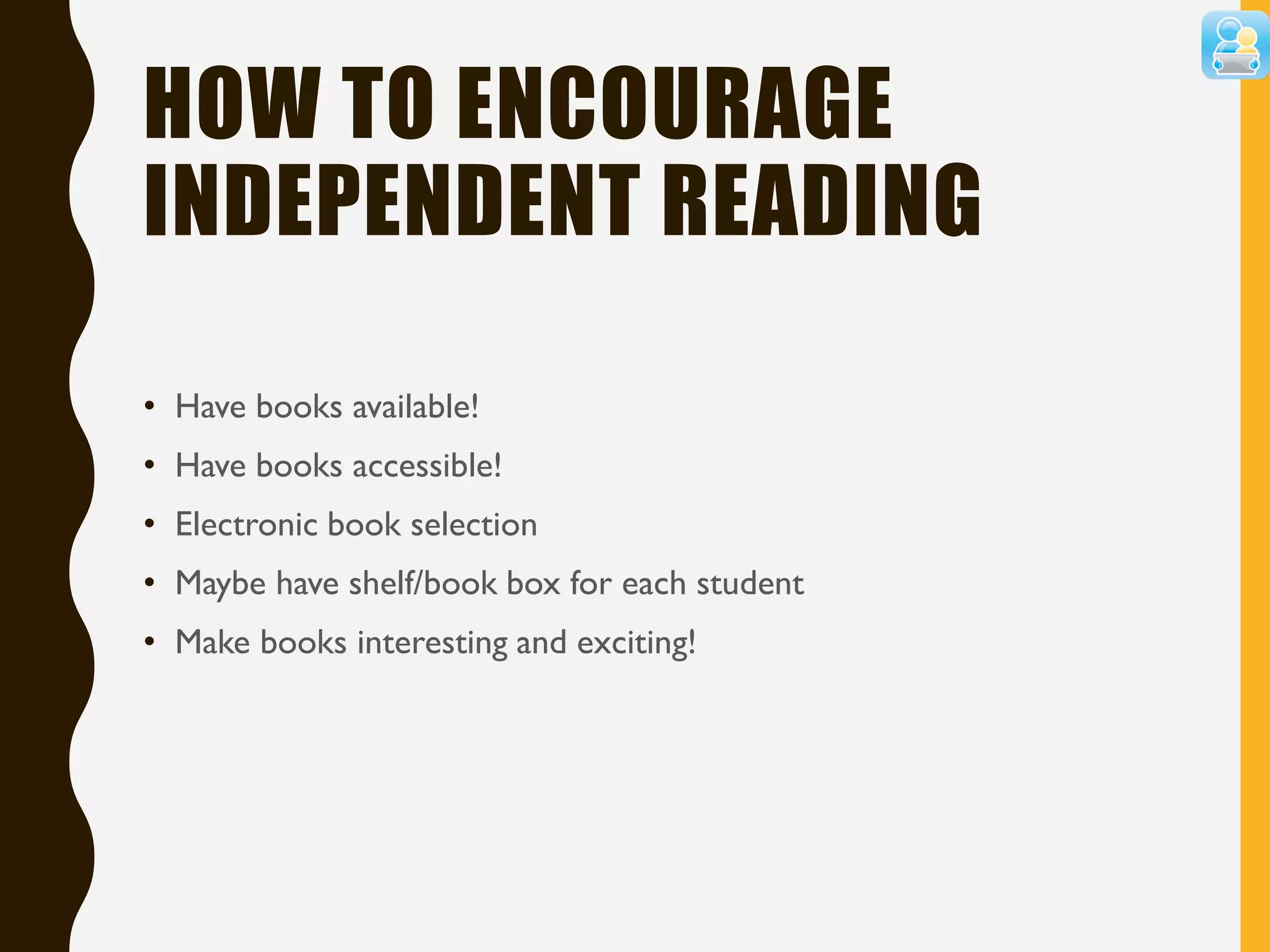 HOW TO ENCOURAGE
INDEPENDENT READING
• Have books available!
• Have books accessible!
• Electronic book selection
• Maybe have shelf/book box for each student
• Make books interesting and exciting!
 