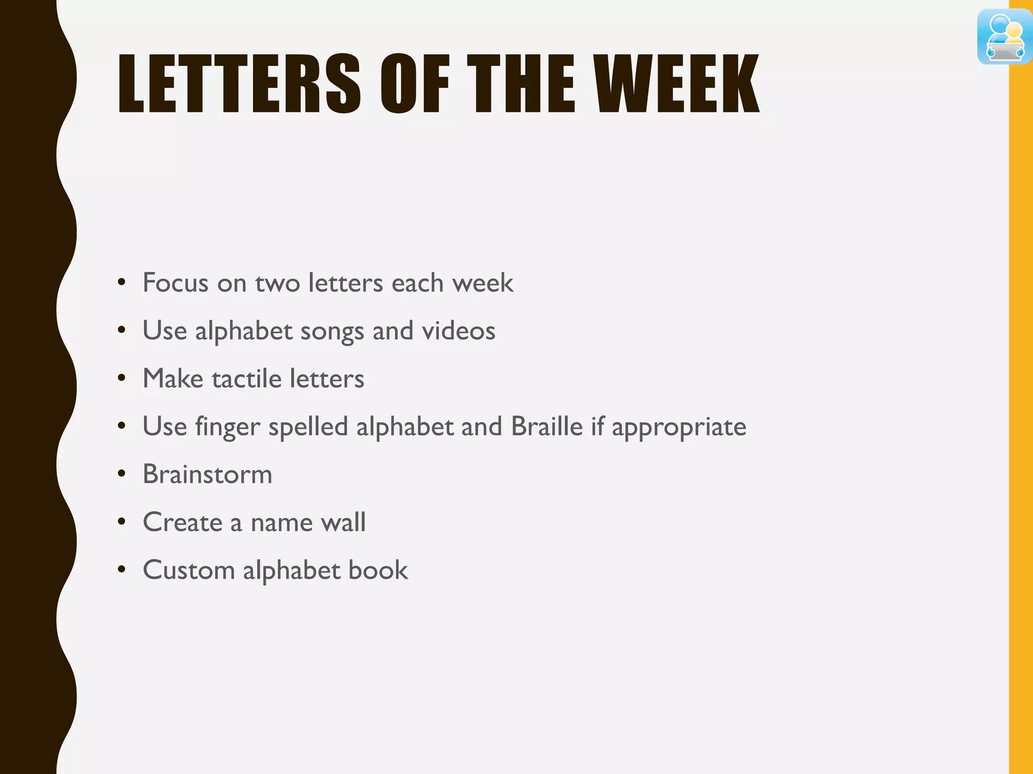 LETTERS OF THE WEEK
• Focus on two letters each week
• Use alphabet songs and videos
• Make tactile letters
• Use finger spelled alphabet and Braille if appropriate
• Brainstorm
• Create a name wall
• Custom alphabet book
 