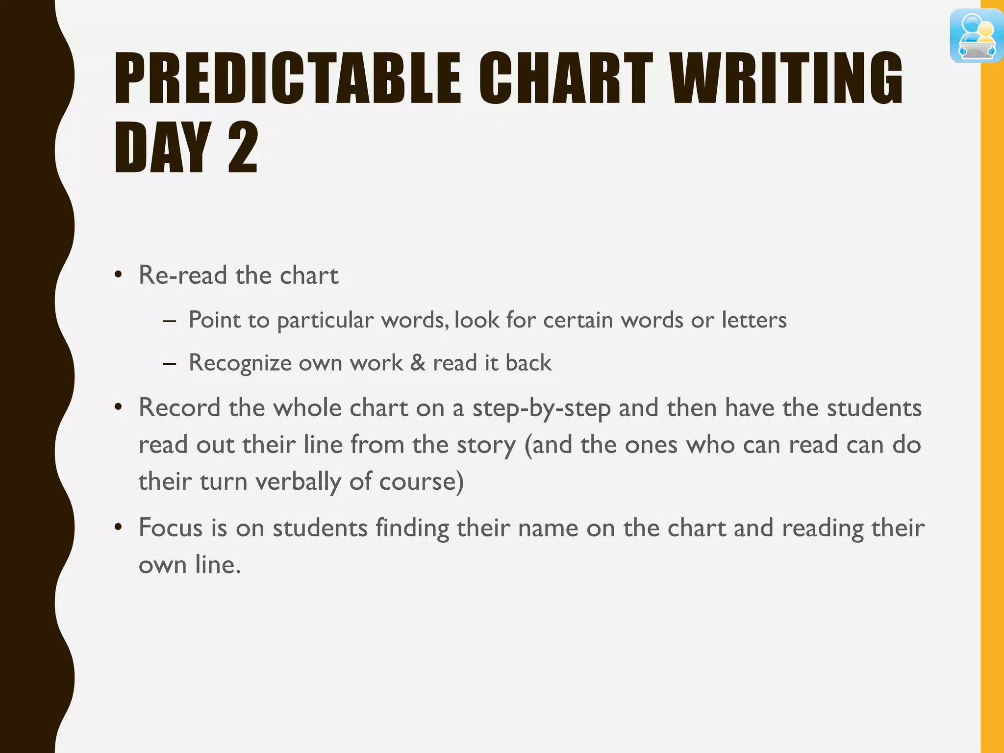 PREDICTABLE CHART WRITING
DAY 2
• Re-read the chart
– Point to particular words, look for certain words or letters
– Recognize own work & read it back
• Record the whole chart on a step-by-step and then have the students
read out their line from the story (and the ones who can read can do
their turn verbally of course)
• Focus is on students finding their name on the chart and reading their
own line.
 