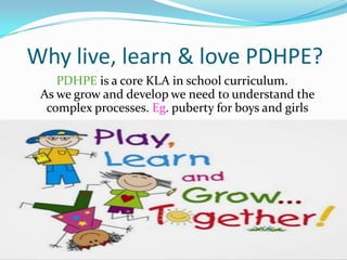 Why live, learn & love PDHPE?
PDHPE is a core KLA in school curriculum.
As we grow and develop we need to understand the
complex processes. Eg. puberty for boys and girls
 