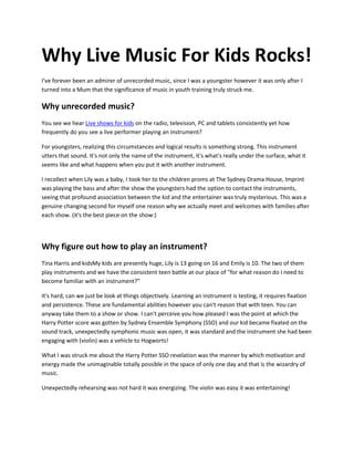 Why Live Music For Kids Rocks!
I've forever been an admirer of unrecorded music, since I was a youngster however it was only after I
turned into a Mum that the significance of music in youth training truly struck me.
Why unrecorded music?
You see we hear Live shows for kids on the radio, television, PC and tablets consistently yet how
frequently do you see a live performer playing an instrument?
For youngsters, realizing this circumstances and logical results is something strong. This instrument
utters that sound. It's not only the name of the instrument, it's what's really under the surface, what it
seems like and what happens when you put it with another instrument.
I recollect when Lily was a baby, I took her to the children proms at The Sydney Drama House, Imprint
was playing the bass and after the show the youngsters had the option to contact the instruments,
seeing that profound association between the kid and the entertainer was truly mysterious. This was a
genuine changing second for myself one reason why we actually meet and welcomes with families after
each show. (it's the best piece on the show:)
Why figure out how to play an instrument?
Tina Harris and kidsMy kids are presently huge, Lily is 13 going on 16 and Emily is 10. The two of them
play instruments and we have the consistent teen battle at our place of "for what reason do I need to
become familiar with an instrument?"
It's hard, can we just be look at things objectively. Learning an instrument is testing, it requires fixation
and persistence. These are fundamental abilities however you can't reason that with teen. You can
anyway take them to a show or show. I can't perceive you how pleased I was the point at which the
Harry Potter score was gotten by Sydney Ensemble Symphony (SSO) and our kid became fixated on the
sound track, unexpectedly symphonic music was open, it was standard and the instrument she had been
engaging with (violin) was a vehicle to Hogworts!
What I was struck me about the Harry Potter SSO revelation was the manner by which motivation and
energy made the unimaginable totally possible in the space of only one day and that is the wizardry of
music.
Unexpectedly rehearsing was not hard it was energizing. The violin was easy it was entertaining!
 