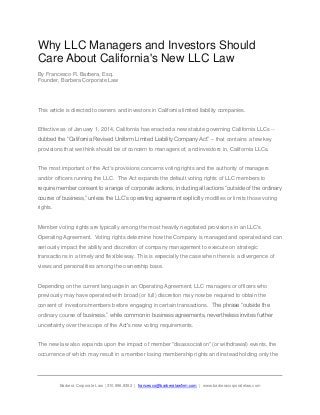 Why LLC Managers and Investors Should
Care About California's New LLC Law
By Francesco R. Barbera, Esq.
Founder, Barbera Corporate Law

This article is directed to owners and investors in California limited liability companies.

Effective as of January 1, 2014, California has enacted a new statute governing California LLCs -dubbed the “California Revised Uniform Limited Liability Company Act” -- that contains a few key
provisions that we think should be of concern to managers of, and investors in, California LLCs.

The most important of the Act's provisions concerns voting rights and the authority of managers
and/or officers running the LLC. The Act expands the default voting rights of LLC members to
require member consent to a range of corporate actions, including all actions “outside of the ordinary
course of business,” unless the LLC’s operating agreement explicitly modifies or limits those voting
rights.

Member voting rights are typically among the most heavily negotiated provisions in an LLC's
Operating Agreement. Voting rights determine how the Company is managed and operated and can
seriously impact the ability and discretion of company management to execute on strategic
transactions in a timely and flexible way. This is especially the case when there is a divergence of
views and personalities among the ownership base.

Depending on the current language in an Operating Agreement, LLC managers or officers who
previously may have operated with broad (or full) discretion may now be required to obtain the
consent of investors/members before engaging in certain transactions. The phrase “outside the
ordinary course of business,” while common in business agreements, nevertheless invites further
uncertainty over the scope of the Act's new voting requirements.

The new law also expands upon the impact of member "disassociation" (or withdrawal) events, the
occurrence of which may result in a member losing membership rights and instead holding only the

Barbera Corporate Law |310.896.8392 | francesco@barberalawfirm.com | www.barberacorporatelaw.com

 