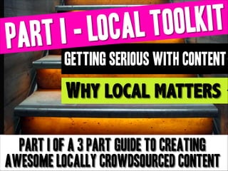 LKIT
TOO
CAL
I - LO
ART
P
GETTING SERIOUS with CONTENT

Why local matters
part I of a 3 part guide to creating
awesome locally crowdsourced content
Copyright Boomylabs 2011-2013

 