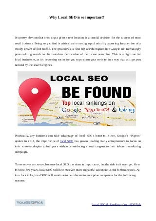 Why Local SEO is so important?
It's pretty obvious that choosing a great street location is a crucial decision for the success of most
retail business. Being easy to find is critical, as is staying top of mind by capturing the attention of a
steady stream of foot traffic. The great news is, that big search engines like Google are increasingly
personalizing search results based on the location of the person searching. This is a big boon for
local businesses, as it's becoming easier for you to position your website in a way that will get you
noticed by the search engines.
Practically, any business can take advantage of local SEO's benefits. Since, Google's “Pigeon”
update in 2014, the importance of local SEO has grown, leading many entrepreneurs to focus on
their strategy despite going years without considering a local tangent to their inbound marketing
campaign.
These moves are savvy, because local SEO has risen in importance, but the ride isn’t over yet. Over
the next few years, local SEO will become even more impactful and more useful for businesses. As
the clock ticks, local SEO will continue to be relevant to enterprise companies for the following
reasons:
Local SEO & Ranking – YourSEOPick
 