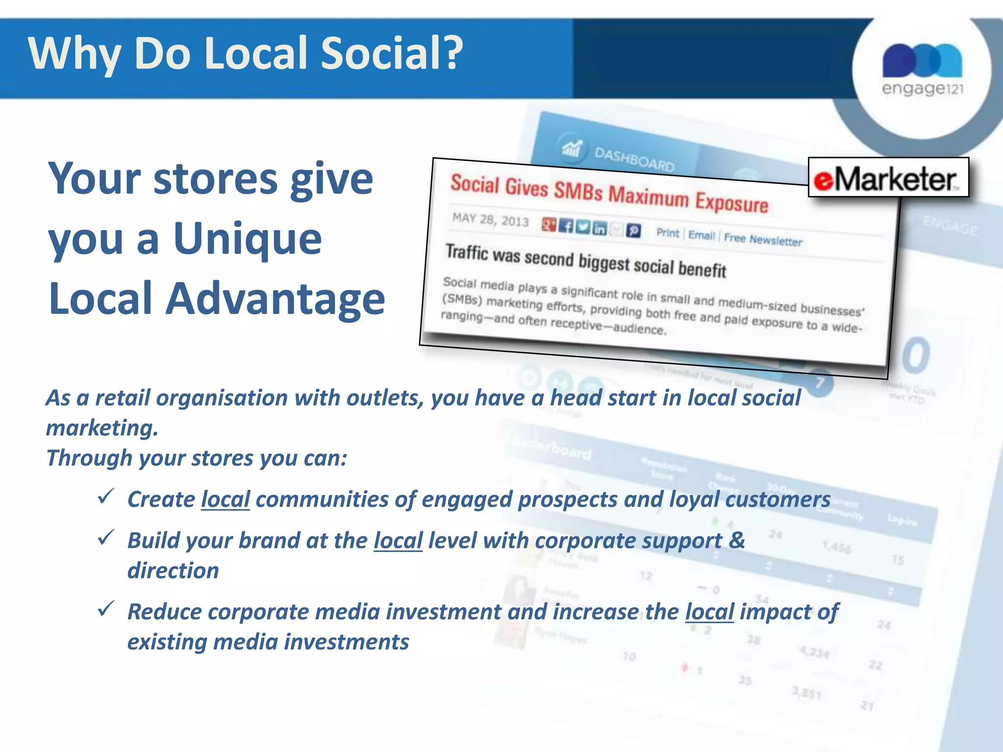 Why Do Local Social?

Your stores give
you a Unique
Local Advantage
As a retail organisation with outlets, you have a head start in local social
marketing.
Through your stores you can:
 Create local communities of engaged prospects and loyal customers
 Build your brand at the local level with corporate support &
direction

 Reduce corporate media investment and increase the local impact of
existing media investments

 