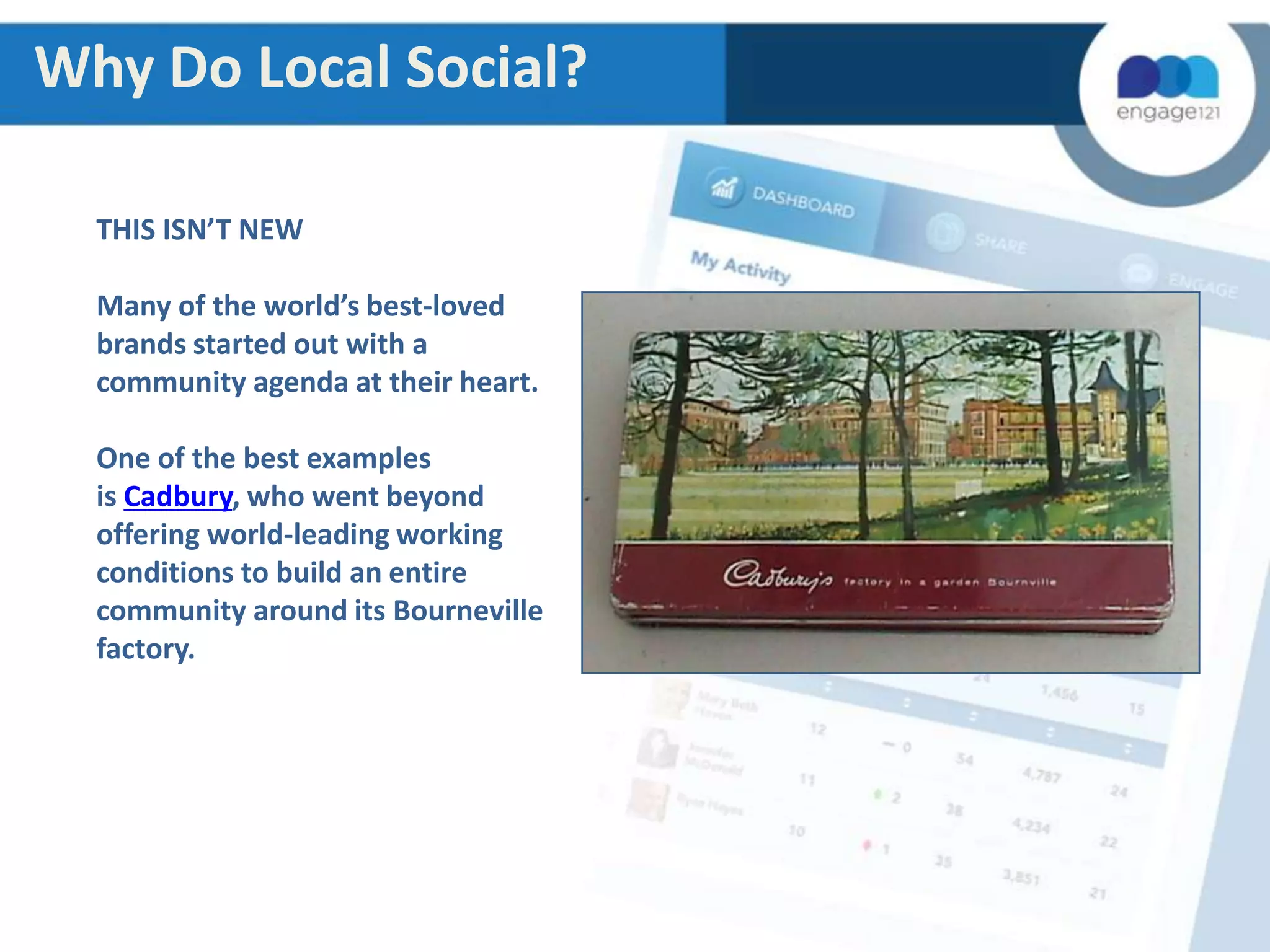 Why Do Local Social?
THIS ISN’T NEW
Many of the world’s best-loved
brands started out with a
community agenda at their heart.
One of the best examples
is Cadbury, who went beyond
offering world-leading working
conditions to build an entire
community around its Bourneville
factory.

 