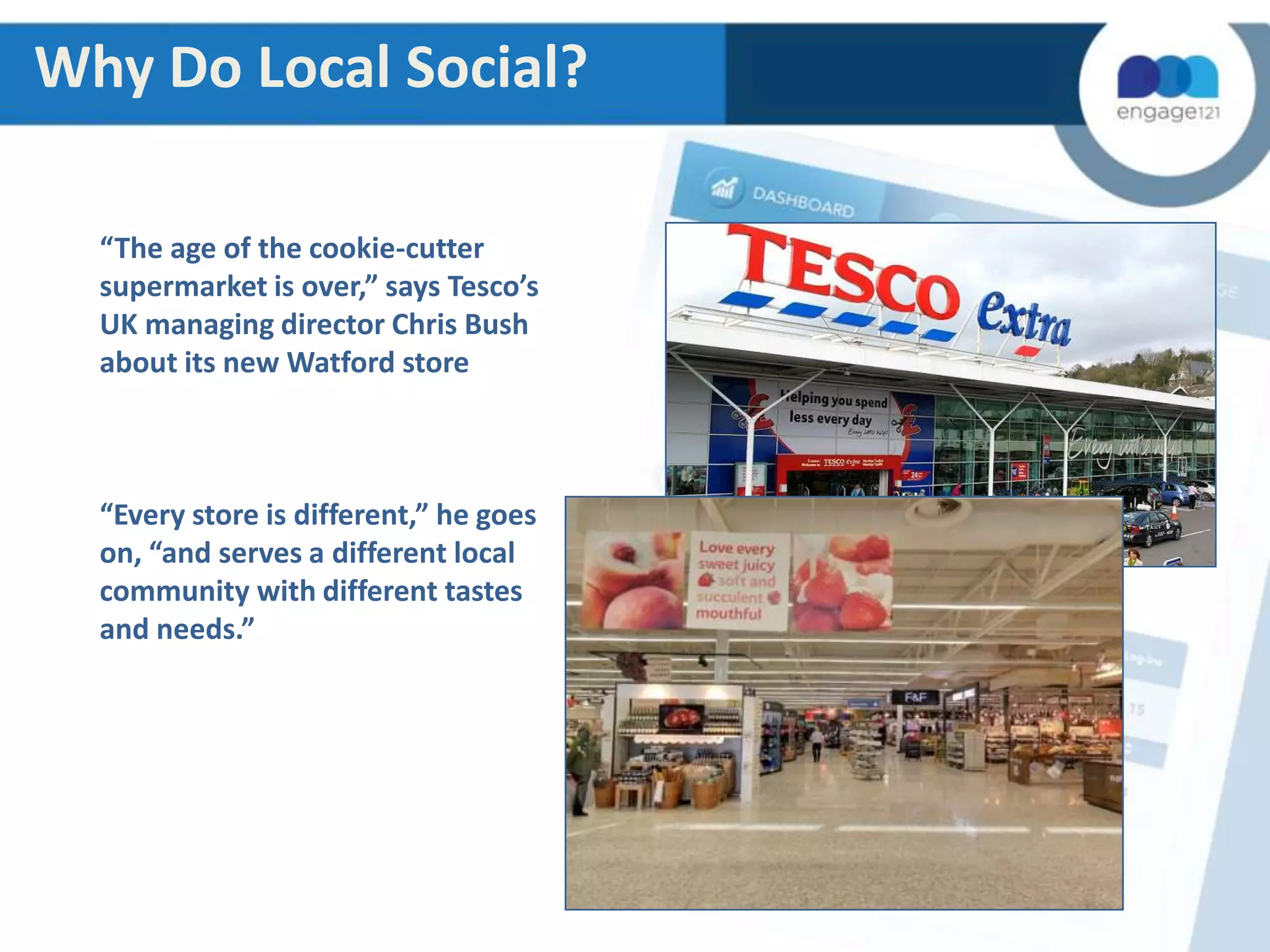 Why Do Local Social?
“The age of the cookie-cutter
supermarket is over,” says Tesco’s
UK managing director Chris Bush
about its new Watford store

“Every store is different,” he goes
on, “and serves a different local
community with different tastes
and needs.”

 