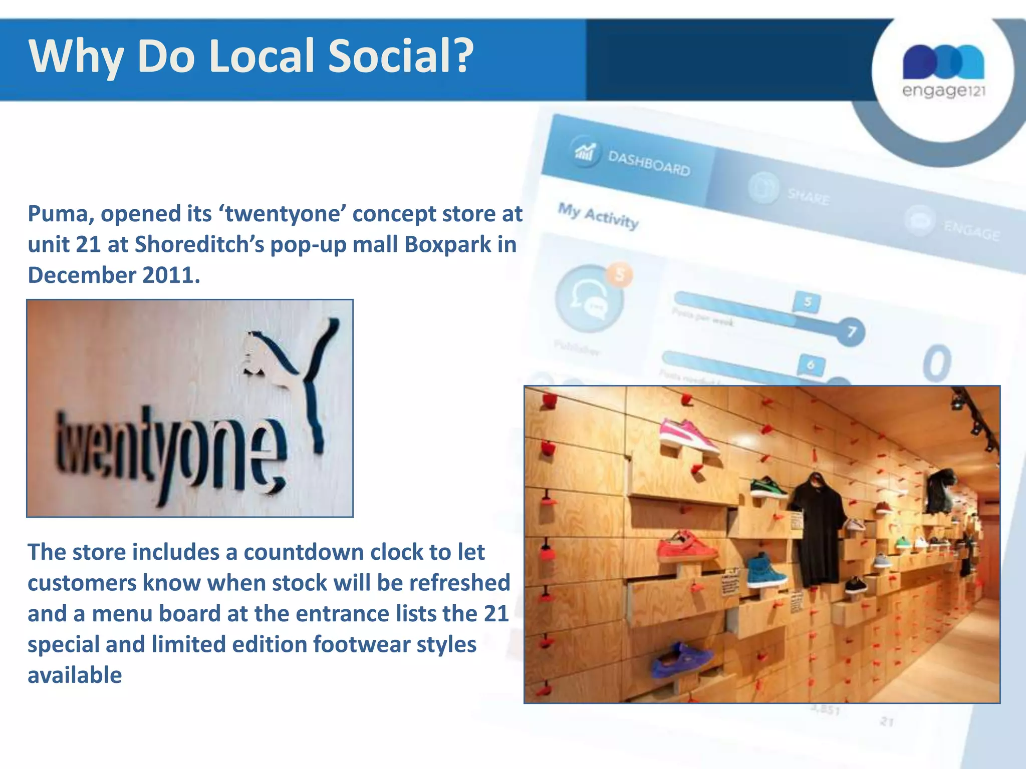 Why Do Local Social?
Puma, opened its ‘twentyone’ concept store at
unit 21 at Shoreditch’s pop-up mall Boxpark in
December 2011.

The store includes a countdown clock to let
customers know when stock will be refreshed
and a menu board at the entrance lists the 21
special and limited edition footwear styles
available

 