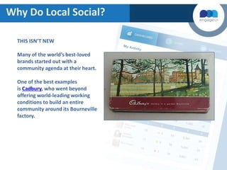 Why Do Local Social?
THIS ISN’T NEW
Many of the world’s best-loved
brands started out with a
community agenda at their heart.
One of the best examples
is Cadbury, who went beyond
offering world-leading working
conditions to build an entire
community around its Bourneville
factory.

 