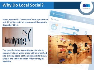 Why Do Local Social?
Puma, opened its ‘twentyone’ concept store at
unit 21 at Shoreditch’s pop-up mall Boxpark in
December 2011.

The store includes a countdown clock to let
customers know when stock will be refreshed
and a menu board at the entrance lists the 21
special and limited edition footwear styles
available

 
