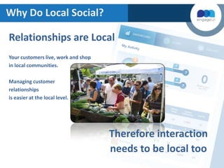 Why Do Local Social?
Relationships are Local
Your customers live, work and shop
in local communities.
Managing customer
relationships
is easier at the local level.

Therefore interaction
needs to be local too

 