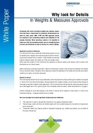 WhitePaper
Why look for Details
In Weights & Measures Approvals
Complying with local and federal weights and measure regula-
tions has been a requirement for automatic dimensioning sys-
tems for many years. OIML, NTEP and MID approvals ensure
the accuracy of your measuring systems and suitability for the
purpose intended. When selecting a system, it is important to
make sure that the measuring system you are considering does
not have any limitations for use as this can be a costly mistake.
Approvals can have limitations
It is critical that the type of automatic dimensioning system you are
considering has a weights and measures approval valid for measur-
ing the type of goods that you handle. A typical pitfall is measuring
irregular shaped parcels and pallets as if they were perfect cubes.
Many automatic systems on the market are only approved to measure regular, solid shapes, while in reality most
shipments are not a basic square.
Before purchasing a dimensioning system, begin by evaluating the shapes, sizes and type of wrapping of the objects
that you normally handle. Taking the time to rigorously analyze the offerings on the market and how well each system
matches your needs, can be time well spent.
Details to look for
Themostimportantfactorsthatcancausedifficultiesconcerntheshipment’sshapeandthetypeofmaterialitiswrapped
in. Some of the more basic technologies, although approved for irregular shapes, cannot measure these shapes as
accurately as required in legal for trade applications. This is normally due to the fact that the measuring sensors cannot
see a 360 degree view of the parcel or pallet. This is illustrated under the section “Pallet with protrusions” on page 3.
Another challenge for some technologies is the ability to measure items wrapped in black plastic, or which have
transparent surfaces - wrapping typically found on pallets.
Here are examples from actual approvals illustrating these limitations:
•	 “The instrument is used to calculate the dimensions of an opaque hexahedron object”
•	 “Garment bags, sacks and other soft, flexible objects with non-cuboidal shapes are not suited for measurement
by the instrument”
•	 “Transparent objects and objects packed in transparent wrapping (e.g. bubble wrap plastic) are not suited for
this type of measuring”
 
