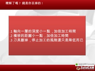瞭解了嗎 ? 錢是你丟掉的 !




 .1 軸向一層的深度小一點 , 加倍加工時間
 .2 橫移的距離小一點 , 加倍加工時間
 .3 刀具斷掉 , 停止加工的風險還只是降低而已
 