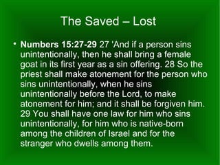 The Saved – Lost


Numbers 15:27-29 27 'And if a person sins
unintentionally, then he shall bring a female
goat in its first year as a sin offering. 28 So the
priest shall make atonement for the person who
sins unintentionally, when he sins
unintentionally before the Lord, to make
atonement for him; and it shall be forgiven him.
29 You shall have one law for him who sins
unintentionally, for him who is native-born
among the children of Israel and for the
stranger who dwells among them.

 